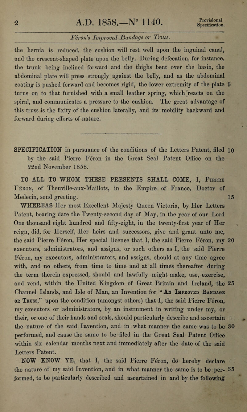 Provisional Specification. Ferons Improved Fandage or Truss. the hernia is reduced, the cushion will rest well upon the inguinal canal, and the crescent-shaped plate upon the belly. During defecation, for instance, the trunk being inclined forward and the thighs bent over the basin, the abdominal plate will press strongly against the belly, and as the abdominal coating is pushed forward and becomes rigid, the lower extremity of the plate 5 turns on to that furnished with a small leather spring, which reacts on the spiral, and communicates a pressure to the cushion. The great advantage of this truss is the fixity of the cushion laterally, and its mobility backward and forward during efforts of nature. SPECIFICATION in pursuance of the conditions of the Letters Patent, filed 10 by the said Pierre Feron in the Great Seal Patent Office on the 22nd November 1858. TO ALL TO WHOM THESE PRESENTS SHALL COME, I, Pierre Feron, of Theuville-aux-Maillots, in the Empire of France, Doctor of Medecin, send greeting. 15 WHEREAS Her most Excellent Majesty Queen Victoria, by Her Letters Patent, bearing date the Twenty-second day of May, in the year of our Lord One thousand eight hundred and fifty-eight, in the twenty-first year of Her reign, did, for Herself, Her heirs and successors, give and grant unto me, the said Pierre Feron, Her special licence that 1, the said Pierre Feron, my 20 executors, administrators, and assigns, or such others as I, the said Pierre Feron, my executors, administrators, and assigns, should at any time agree with, and no others, from time to time and at all times thereafter during the term therein expressed, should and lawfully might make, use, exercise, and vend, within the United Kingdom of Great Britain and Ireland, the 25 Channel Islands, and Isle of Man, an Invention for “An Improved Bandage or Truss,” upon the condition (amongst others) that I, the said Pierre Feron, my executors or administrators, by an instrument in writing under my, or their, or one of their hands and seals, should particularly describe and ascertain the nature of the said Invention, and in what manner the same was to be 30 performed, and cause the same to be filed in the Great Seal Patent Office within six calendar months next and immediately after the date of the said Letters Patent. NOW KNOW YE, that I, the said Pierre Feron, do hereby declare the nature of my said Invention, and in what manner the same is to be per- 35 formed, to be particularly described and ascertained in and by the following