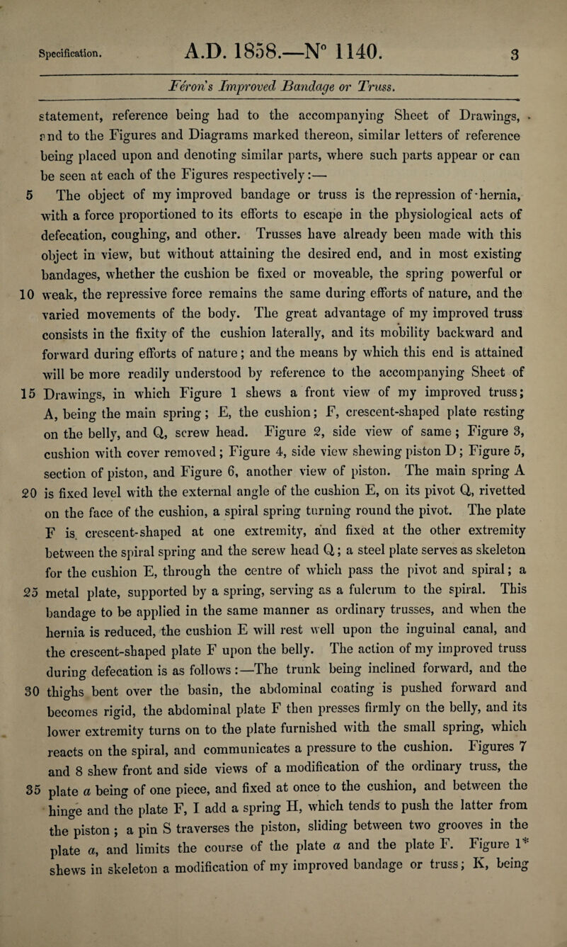 Feroris Improved Bandage or Truss. statement, reference being bad to the accompanying Sheet of Drawings, > ?nd to the Figures and Diagrams marked thereon, similar letters of reference being placed upon and denoting similar parts, where such parts appear or can be seen at each of the Figures respectively:— 5 The object of my improved bandage or truss is the repression of-hernia, with a force proportioned to its efforts to escape in the physiological acts of defecation, coughing, and other. Trusses have already been made with this object in view, but without attaining the desired end, and in most existing bandages, whether the cushion be fixed or moveable, the spring powerful or 10 weak, the repressive force remains the same during efforts of nature, and the varied movements of the body. The great advantage of my improved truss * consists in the fixity of the cushion laterally, and its mobility backward and forward during efforts of nature; and the means by which this end is attained will be more readily understood by reference to the accompanying Sheet of 15 Drawings, in which Figure 1 shews a front view of my improved truss; A, being the main spring; E, the cushion; F, crescent-shaped plate resting on the belly, and Q, screw head. Figure 2, side view of same ; Figure 3, cushion with cover removed; Figure 4, side view shewing piston D; Figure 5, section of piston, and Figure 6, another view of piston. The main spring A 20 is fixed level with the external angle of the cushion E, on its pivot Q, rivetted on the face of the cushion, a spiral spring turning round the pivot. The plate F is. crescent-shaped at one extremity, and fixed at the other extremity between the spiral spring and the screw head Q; a steel plate serves as skeleton for the cushion E, through the centre of which pass the pivot and spiral; a 25 metal plate, supported by a spring, serving as a fulcrum to the spiral. This bandage to be applied in the same manner as ordinary trusses, and when the hernia is reduced, the cushion E will rest well upon the inguinal canal, and the crescent-shaped plate F upon the belly. The action of my improved truss during defecation is as follows The trunk being inclined forward, and the 30 thighs bent over the basin, the abdominal coating is pushed forward and becomes rigid, the abdominal plate F then presses firmly on the belly, and its lower extremity turns on to the plate furnished with the small spring, which reacts on the spiral, and communicates a pressure to the cushion. Figures 7 and 8 shew front and side views of a modification of the ordinary truss, the 35 plate a being of one piece, and fixed at once to the cushion, and between the hinge and the plate F, I add a spring H, which tends to push the latter from the piston ; a pin S traverses the piston, sliding between two grooves in the plate a, and limits the course of the plate a and the plate F. Figure 1* shews in skeleton a modification of my improved bandage or truss; K, being
