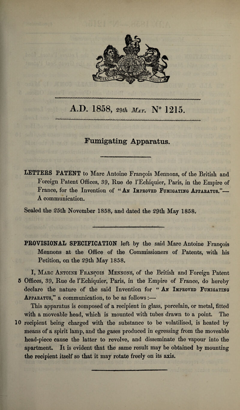 A.D. 1858, 29th May. N° 1215. Fumigating Apparatus. LETTERS PATENT to Marc Antoine Francis Mennons, of the British and Foreign Patent Offices, 39, Rue de l’Echiquier, Paris, in the Empire of France, for the Invention of “ An Improved Fumigating Apparatus.”— A communication. Sealed the 25th November 1858, and dated the 29th May 1858. PROVISIONAL SPECIFICATION left by the said Marc Antoine Francis Mennons at the Office of the Commissioners of Patents, with his Petition, on the 29th May 1858. I, Marc Antoine Francois Mennons, of the British and Foreign Patent 5 Offices, 39, Rue de l’Echiquier, Paris, in the Empire of France, do hereby declare the nature of the said Invention for “ An Improved Fumigating Apparatus,” a communication, to be as follows:— This apparatus is composed of a recipient in glass, porcelain, or metal, fitted with a moveable head, which is mounted with tubes drawn to a point. The 10 recipient being charged with the substance to be volatilised, is heated by means of a spirit lamp, and the gases produced in egressing from the moveable head-piece cause the latter to revolve, and disseminate the vapour into the apartment. It is evident that the same result may be obtained by mounting the recipient itself so that it may rotate freely on its axis.