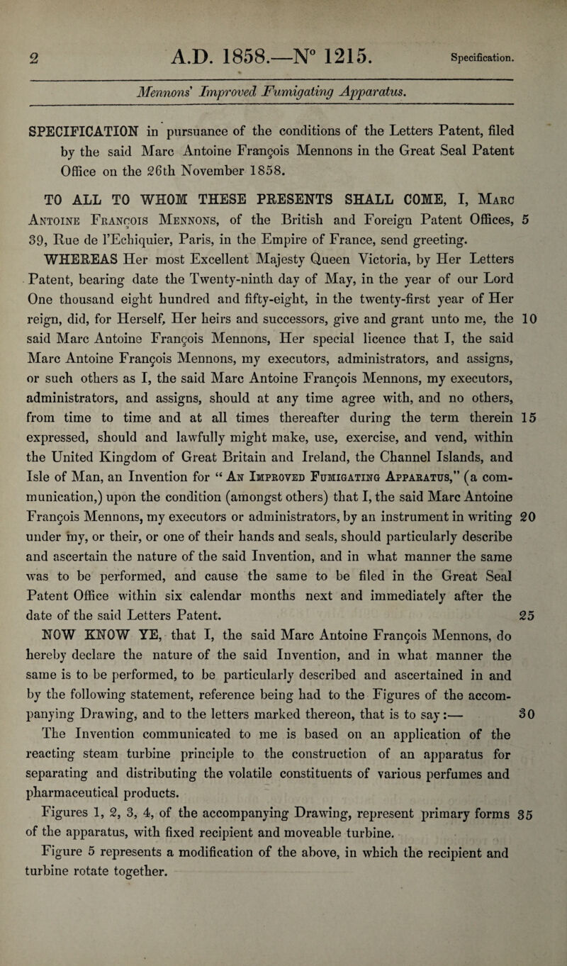 Mennons Improved Fumigating Apparatus. SPECIFICATION in pursuance of the conditions of the Letters Patent, filed by the said Marc Antoine Frangois Mennons in the Great Seal Patent Office on the 26th November 1858. TO ALL TO WHOM THESE PRESENTS SHALL COME, I, Marc Antoine Francois Mennons, of the British and Foreign Patent Offices, 5 39, Rue de FEchiquier, Paris, in the Empire of France, send greeting. WHEREAS Her most Excellent Majesty Queen Victoria, by Her Letters Patent, bearing date the Twenty-ninth day of May, in the year of our Lord One thousand eight hundred and fifty-eight, in the twenty-first year of Her reign, did, for Herself, Her heirs and successors, give and grant unto me, the 10 said Marc Antoine Frangois Mennons, Her special licence that I, the said Marc Antoine Frangois Mennons, my executors, administrators, and assigns, or such others as I, the said Marc Antoine Francois Mennons, my executors, administrators, and assigns, should at any time agree with, and no others, from time to time and at all times thereafter during the term therein 15 expressed, should and lawfully might make, use, exercise, and vend, within the United Kingdom of Great Britain and Ireland, the Channel Islands, and Isle of Man, an Invention for “ Ax Improved Fumigating Apparatus,” fa com- munication,) upon the condition (amongst others) that I, the said Marc Antoine Frangois Mennons, my executors or administrators, by an instrument in writing 20 under my, or their, or one of their hands and seals, should particularly describe and ascertain the nature of the said Invention, and in what manner the same was to be performed, and cause the same to be filed in the Great Seal Patent Office within six calendar months next and immediately after the date of the said Letters Patent. 25 NOW KNOW YE, that I, the said Marc Antoine Frangois Mennons, do hereby declare the nature of the said Invention, and in what manner the same is to be performed, to be particularly described and ascertained in and by the following statement, reference being had to the Figures of the accom¬ panying Drawing, and to the letters marked thereon, that is to say:— 30 The Invention communicated to me is based on an application of the reacting steam turbine principle to the construction of an apparatus for separating and distributing the volatile constituents of various perfumes and pharmaceutical products. Figures 1, 2, 3, 4, of the accompanying Drawing, represent primary forms 35 of the apparatus, with fixed recipient and moveable turbine. Figure 5 represents a modification of the above, in which the recipient and turbine rotate together.