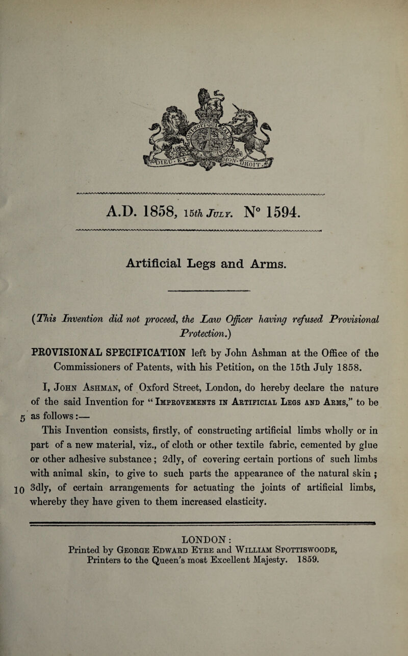 Artificial Legs and Arms. (This Invention did not proceed, the Law Officer having refused Provisional Protection.) PROVISIONAL SPECIFICATION left by John Ashman at the Office of the Commissioners of Patents, with his Petition, on the 15th July 1858. I, John Ashman, of Oxford Street, London, do hereby declare the nature of the said Invention for “ Improvements in Artificial Legs and Arms,” to be 5 as follows:— This Invention consists, firstly, of constructing artificial limbs wholly or in part of a new material, viz., of cloth or other textile fabric, cemented by glue or other adhesive substance; 2dly, of covering certain portions of such limbs with animal skin, to give to such parts the appearance of the natural skin ; IQ 3dly, of certain arrangements for actuating the joints of artificial limbs, whereby they have given to them increased elasticity. LONDON: Printed by George Edward Eyre and William Spottiswoode, Printers to the Queen's most Excellent Majesty. 1859. a