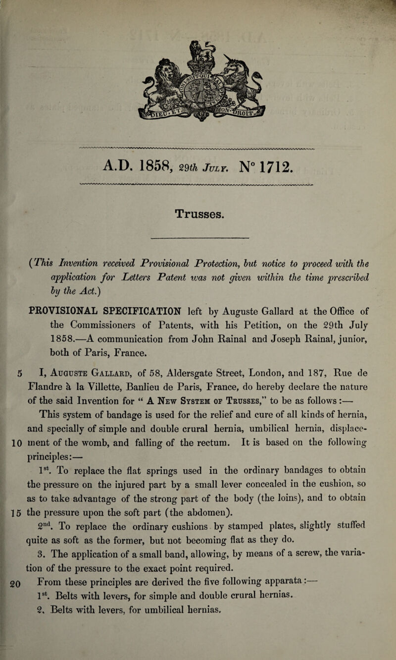 Trusses. (This Invention received Provisional Protection, but notice to proceed with the application for Letters Patent was not given within the time prescribed by the Act.) PROVISIONAL SPECIFICATION left by Auguste Gallard at the Office of the Commissioners of Patents, with his Petition, on the 29th July 1858.—A communication from John Rainal and Joseph Rainal, junior, both of Paris, France. 5 I, Auguste Gallard, of 58, Aldersgate Street, London, and 187, Rue de Flandre a la Villette, Banlieu de Paris, France, do hereby declare the nature of the said Invention for “ A New System of Trusses,” to be as follows:— This system of bandage is used for the relief and cure of all kinds of hernia, and specially of simple and double crural hernia, umbilical hernia, displace- 10 ment of the womb, and falling of the rectum. It is based on the following principles:— 1st. To replace the flat springs used in the ordinary bandages to obtain the pressure on the injured part by a small lever concealed in the cushion, so as to take advantage of the strong part of the body (the loins), and to obtain 15 the pressure upon the soft part (the abdomen). 2nd. To replace the ordinary cushions by stamped plates, slightly stuffed quite as soft as the former, but not becoming flat as they do. 3. The application of a small band, allowing, by means of a screw, the varia¬ tion of the pressure to the exact point required. 20 From these principles are derived the five following apparata:— 1st. Belts with levers, for simple and double crural hernias. 2. Belts with levers, for umbilical hernias.