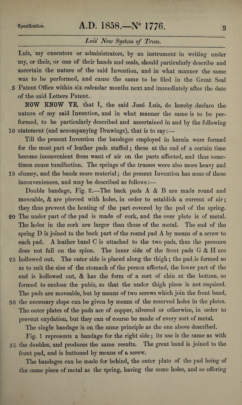 Specification. A.D. 1858.—N° 1776. s Lids New System of Truss. Luis, my executors or administrators, by an instrument in writing under mv, or their, or one of their hands and seals, should particularly describe and ascertain the nature of the said Invention, and in what manner the same was to be performed, and cause the same to be filed in the Great Seal 5 Patent Office within six calendar months next and immediately after the date of the said Letters Patent. NOW KNOW YE, that I, the said Joze Luis, do hereby declare the nature of my said Invention, and in what manner the same is to be per¬ formed, to be particularly described and ascertained in and by the following 10 statement (and accompanying Drawings), that is to say:— Till the present Invention the bandages employed in hernia were formed for the most part of leather pads stuffed ; these at the end of a certain time become inconvenient from want of air on the parts affected, and thus some¬ times cause tumifaction. The springs of the trusses were also more heavy and 15 clumsy, and the bands more material; the present Invention has none of these inconveniences, and may be described as follows:— Double bandage, Fig. 2.—The back pads A & B are made round and moveable, & are pierced with holes, in order to establish a current of air; they thus prevent the heating of the part covered by the pad of the spring. 20 The under part of the pad is made of cork, and the over plate is of metal. The holes in the cork are larger than those of the metal. The end of the spring D is joined to the back part of the round pad A by means of a screw to each pad. A leather band C is attached to the two pads, thus the pressure does not fall on the spine. The inner side of the front pads G & H are 25 hollowed out. The outer side is placed along the thigh; the pad is formed so as to suit the size of the stomach of the person affected, the lower part of the end is hollowed out, & has the form of a sort of chin at the bottom, so formed to enclose the pubis, so that the under thigh piece is not required. The pads are moveable, but by means of two screws which join the front band, 30 the necessary slope can be given by means of the reserved holes in the plates. The outer plates of the pads are of copper, silvered or otherwise, in order to prevent oxydation, but they can of course be made of every sort of metal. The single bandage is on the same principle as the one above described. Fig. 1 represents a bandage for the right side; its use is the same as with 35 the doubles, and produces the same results. The great band is joined to the front pad, and is buttoned by means of a screw. The bandages can be made for behind, the outer plate of the pad being of the same piece of metal as the spring, having the same holes, and so offering