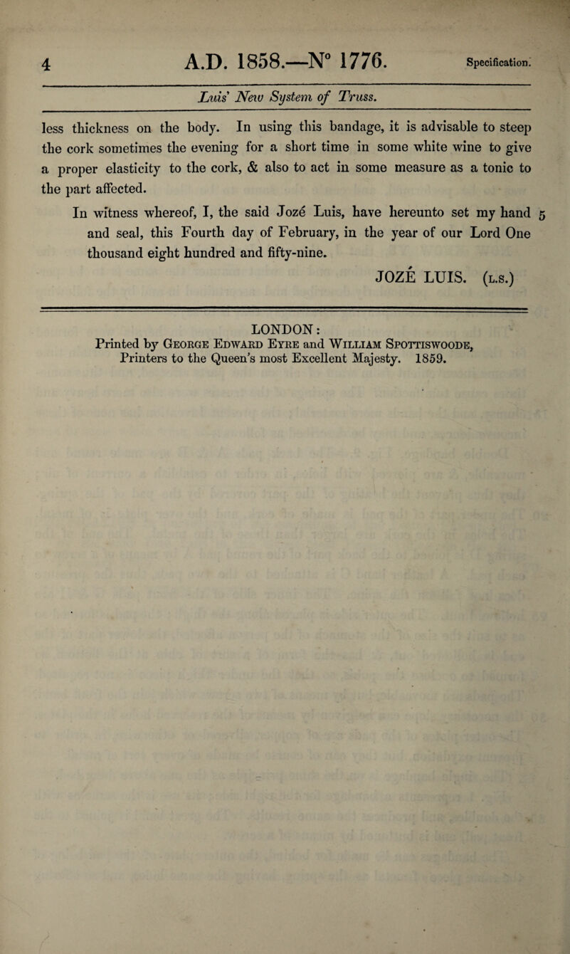 Luis New System of Truss. less thickness on the body. In using this bandage, it is advisable to steep the cork sometimes the evening for a short time in some white wine to give a proper elasticity to the cork, & also to act in some measure as a tonic to the part affected. In witness whereof, I, the said Joze Luis, have hereunto set my hand and seal, this Fourth day of February, in the year of our Lord One thousand eight hundred and fifty-nine. JOZE LUIS, (l.s.) LONDON: Printed by George Edward Eyre and William Spottiswoode, Printers to the Queen's most Excellent Majesty. 1859.