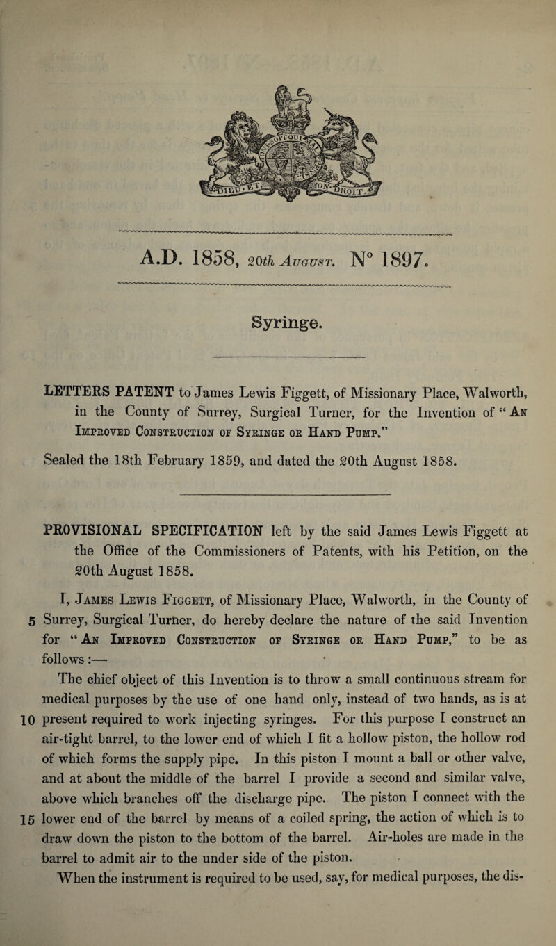 Syringe. LETTERS PATENT to James Lewis Figgett, of Missionary Place, Walworth, in the County of Surrey, Surgical Turner, for the Invention of “ An Impeoved Construction of Syringe or Hand Pump.” Sealed the 18th February 1859, and dated the 20th August 1858. PROVISIONAL SPECIFICATION left by the said James Lewis Figgett at the Office of the Commissioners of Patents, with his Petition, on the 20th August 1858. J, James Lewis Figgett, of Missionary Place, Walworth, in the County of 5 Surrey, Surgical Turner, do hereby declare the nature of the said Invention for “ An Improved Construction of Syringe or Hand Pump,” to be as follows:— The chief object of this Invention is to throw a small continuous stream for medical purposes by the use of one hand only, instead of two hands, as is at 10 present required to work injecting syringes. For this purpose I construct an air-tight barrel, to the lower end of which I fit a hollow piston, the hollow rod of which forms the supply pipe. In this piston I mount a ball or other valve, and at about the middle of the barrel I provide a second and similar valve, above which branches off the discharge pipe. The piston I connect with the 15 lower end of the barrel by means of a coiled spring, the action of which is to draw down the piston to the bottom of the barrel. Air-holes are made in the barrel to admit air to the under side of the piston. When the instrument is required to be used, say, for medical purposes, the dis-