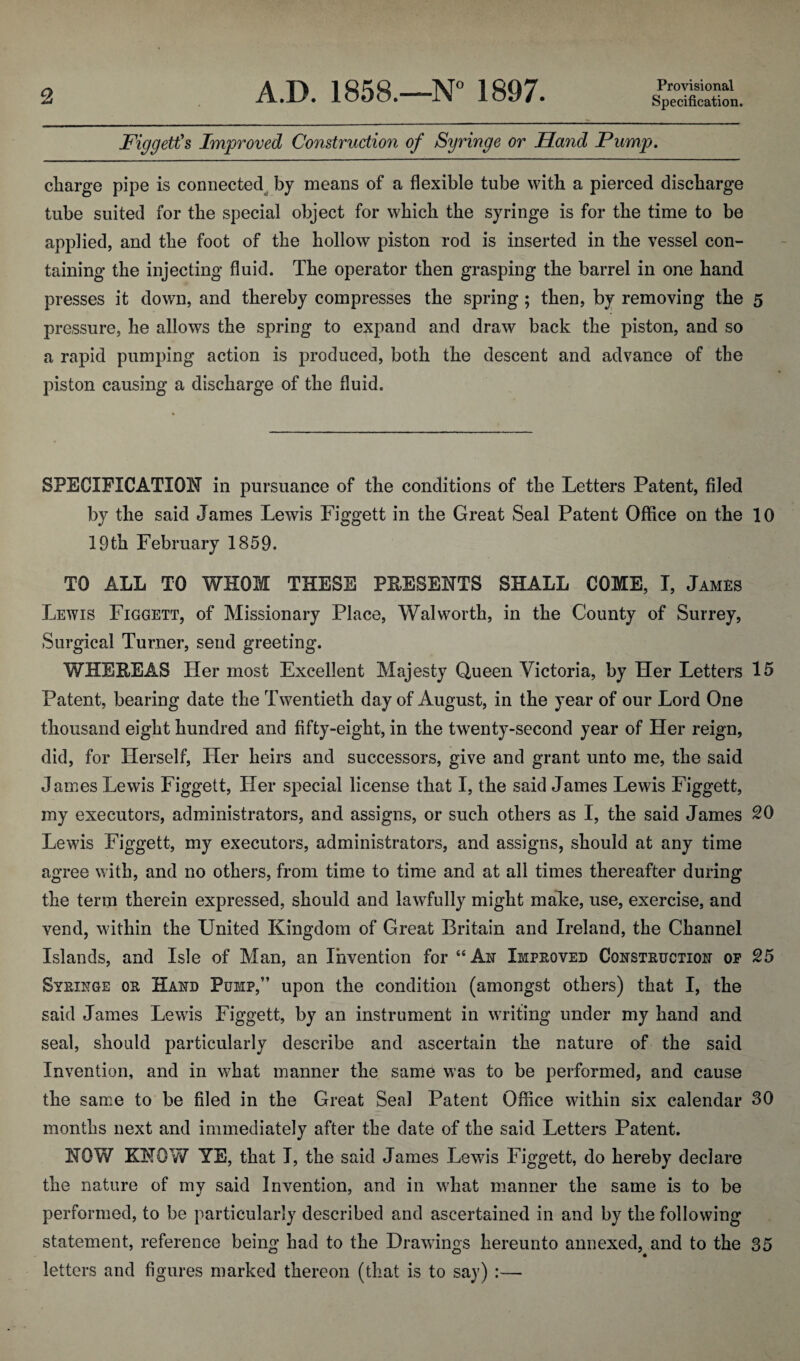 Figgett^s Improved Construction of Syringe or Hand Pump, charge pipe is connected^ by means of a flexible tube with a pierced discharge tube suited for the special object for which the syringe is for the time to be applied, and the foot of the hollow piston rod is inserted in the vessel con¬ taining the injecting fluid. The operator then grasping the barrel in one hand presses it down, and thereby compresses the spring; then, by removing the 5 pressure, he allows the spring to expand and draw back the piston, and so a rapid pumping action is produced, both the descent and advance of the piston causing a discharge of the fluid. SPECIFICATION in pursuance of the conditions of the Letters Patent, filed by the said James Lewis Figgett in the Great Seal Patent Office on the 10 19th February 1859. TO ALL TO WHOM THESE PRESENTS SHALL COME, I, James Lewis Figgett, of Missionary Place, Walworth, in the County of Surrey, Surgical Turner, send greeting. WHEREAS Her most Excellent Majesty Queen Victoria, by Her Letters 15 Patent, bearing date the Twentieth day of August, in the year of our Lord One thousand eight hundred and fifty-eight, in the twenty-second year of Her reign, did, for Herself, Her heirs and successors, give and grant unto me, the said James Lewis Figgett, Her special license that I, the said James Lewis Figgett, my executors, administrators, and assigns, or such others as I, the said James 20 Lewis Figgett, my executors, administrators, and assigns, should at any time agree with, and no others, from time to time and at all times thereafter during the term therein expressed, should and lawfully might make, use, exercise, and vend, within the United Kingdom of Great Britain and Ireland, the Channel Islands, and Isle of Man, an Invention for “An Improved Construction op 25 Syringe or Hand Pump,” upon the condition (amongst others) that I, the said James Lewis Figgett, by an instrument in WTiting under my hand and seal, should particularly describe and ascertain the nature of the said Invention, and in what manner the same was to be performed, and cause the same to be filed in the Great Seal Patent Oflice within six calendar 30 months next and immediately after the date of the said Letters Patent. NOW KNOW YE, that I, the said James Lewis Figgett, do hereby declare the nature of my said Invention, and in wFat manner the same is to be performed, to be particularly described and ascertained in and by the following statement, reference being had to the Drawings hereunto annexed, and to the 35 letters and figures marked thereon (that is to say) :—