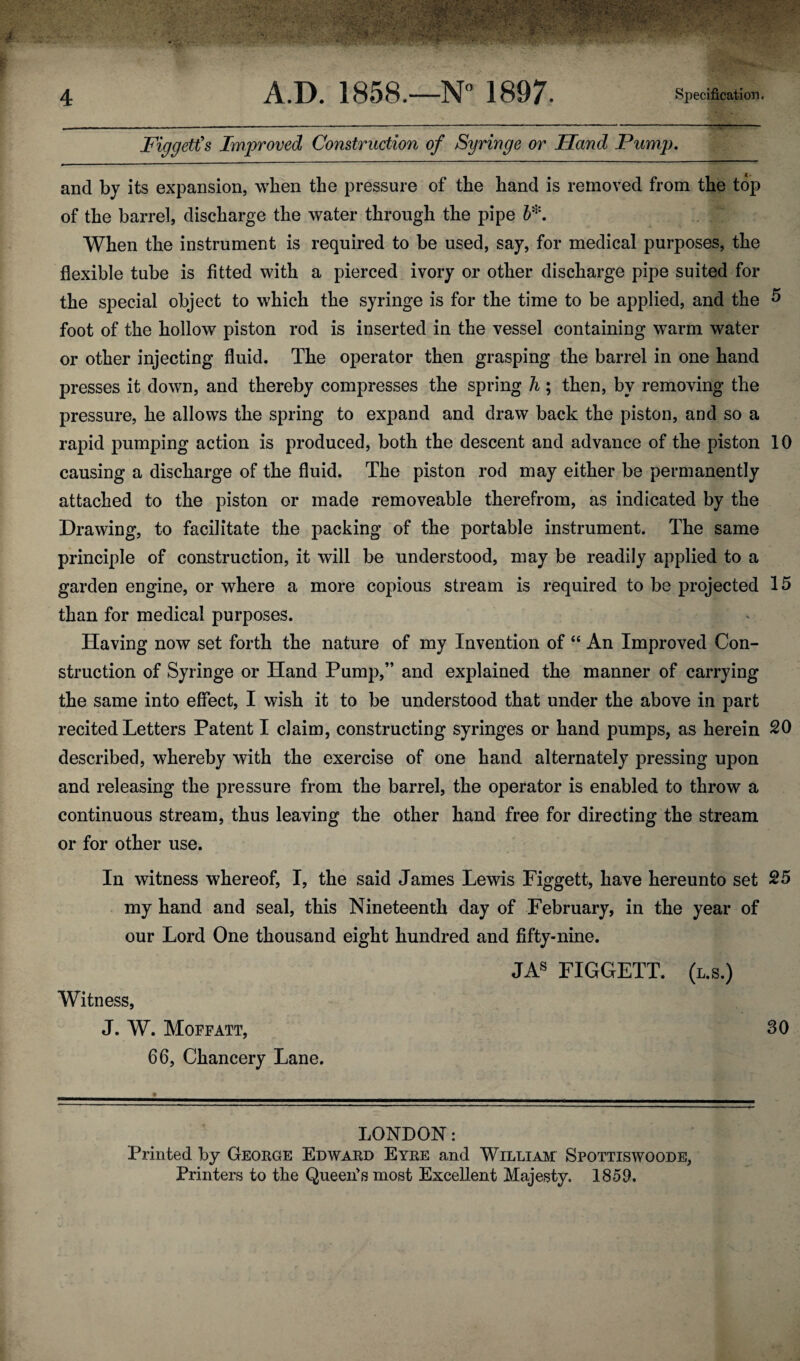 Figgett's Improved Construction of Syringe or Hand Pump, and by its expansion, when the pressure of the hand is removed from the top of the barrel, discharge the water through the pipe h^. When the instrument is required to be used, say, for medical purposes, the flexible tube is fitted with a pierced ivory or other discharge pipe suited for the special object to which the syringe is for the time to be applied, and the ^ foot of the hollow piston rod is inserted in the vessel containing warm water or other injecting fluid. The operator then grasping the barrel in one hand presses it down, and thereby compresses the spring h ; then, by removing the pressure, he allows the spring to expand and draw back the piston, and so a rapid pumping action is produced, both the descent and advance of the piston 10 causing a discharge of the fluid. The piston rod may either be permanently attached to the piston or made removeable therefrom, as indicated by the Drawing, to facilitate the packing of the portable instrument. The same principle of construction, it will be understood, may be readily applied to a garden engine, or where a more copious stream is required to be projected 15 than for medical purposes. Having now set forth the nature of my Invention of “ An Improved Con¬ struction of Syringe or Hand Pump,” and explained the manner of carrying the same into effect, I wish it to be understood that under the above in part recited Letters Patent I claim, constructing syringes or hand pumps, as herein 20 described, whereby with the exercise of one hand alternately pressing upon and releasing the pressure from the barrel, the operator is enabled to throw a continuous stream, thus leaving the other hand free for directing the stream or for other use. In witness whereof, I, the said James Lewis Figgett, have hereunto set 25 my hand and seal, this Nineteenth day of February, in the year of our Lord One thousand eight hundred and fifty-nine. JA« FIGGETT. (l.s.) Witness, J. W. Moffatt, 30 66, Chancery Lane. LONDON: Printed by George Edward Eyre and William Spottiswoode, Printers to the Queen's most Excellent Majesty. 1859.