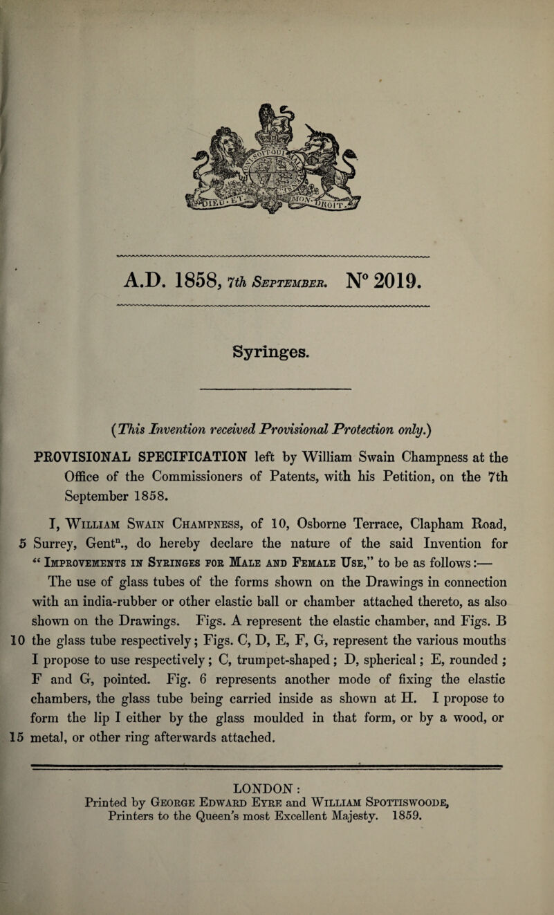 Syringes. (This Invention received Provisional Protection only,) PROVISIONAL SPECIFICATION left by William Swain Champness at the Office of the Commissioners of Patents, with his Petition, on the 7th September 1858. I, William Swain Champness, of 10, Osborne Terrace, Clapham Road, 5 Surrey, Gentn., do hereby declare the nature of the said Invention for “ Improvements in Syringes for Male and Female Use,” to be as follows:— The use of glass tubes of the forms shown on the Drawings in connection with an india-rubber or other elastic ball or chamber attached thereto, as also shown on the Drawings. Figs. A represent the elastic chamber, and Figs. B 10 the glass tube respectively; Figs. C, D, E, F, G, represent the various mouths I propose to use respectively; C, trumpet-shaped; D, spherical; E, rounded ; F and G, pointed. Fig. 6 represents another mode of fixing the elastic chambers, the glass tube being carried inside as shown at H. I propose to form the lip I either by the glass moulded in that form, or by a wood, or 15 metal, or other ring afterwards attached. LONDON : Printed by George Edward Eyre and William Spottiswoode, Printers to the Queen's most Excellent Majesty. 1859.