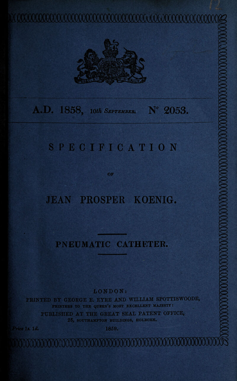 A.D. 1858, 10th September. N° 2053, SPECIFICATION OF JEAN PROSPER KOENIG. PNEUMATIC CATHETER. LONDON: PEINTED BY GEOBGE E. EYEE AND WILLIAM SPOTTISWOODE, PRINTERS TO THE QUEEN’S MOST EXCELLENT MAJESTY: PUBLISHED AT THE GEEAT SEAL PATENT OFFICE, 25, SOUTHAMPTON BUILDINGS, HOLBORN. yrice Is. Id. 1859.