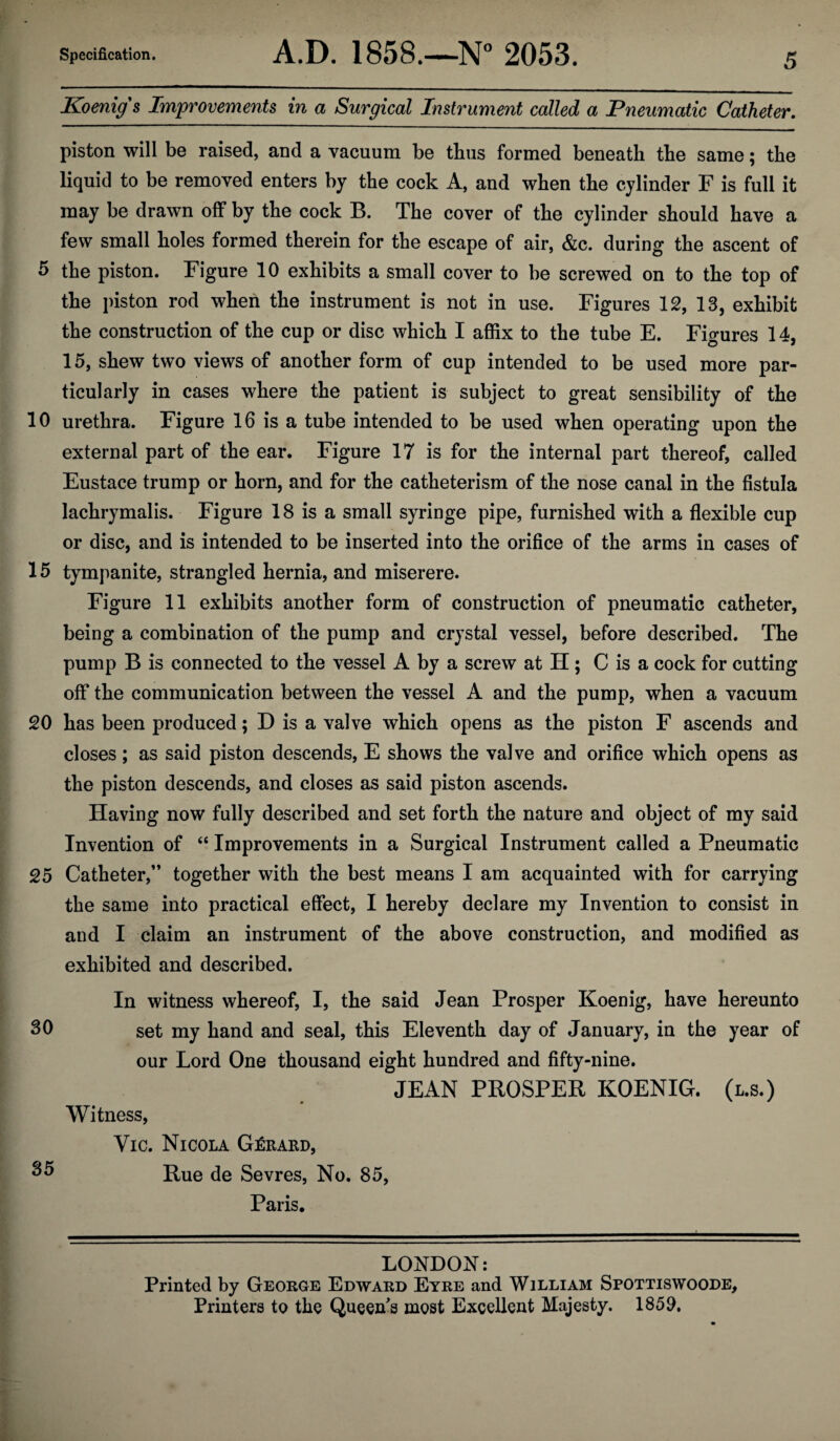 Koenig's Improvements in a Surgical Instrument called a Pneumatic Catheter. piston will be raised, and a vacuum be thus formed beneath the same; the liquid to be removed enters by the cock A, and when the cylinder F is full it may be drawn off by the cock B. The cover of the cylinder should have a few small holes formed therein for the escape of air, &c. during the ascent of 5 the piston. Figure 10 exhibits a small cover to be screwed on to the top of the piston rod when the instrument is not in use. Figures 12, 18, exhibit the construction of the cup or disc which I affix to the tube E. Fi<mres 14. 15, shew two views of another form of cup intended to be used more par¬ ticularly in cases where the patient is subject to great sensibility of the 10 urethra. Figure 16 is a tube intended to be used when operating upon the external part of the ear. Figure 17 is for the internal part thereof, called Eustace trump or horn, and for the catheterism of the nose canal in the fistula lachrymalis. Figure 18 is a small syringe pipe, furnished with a flexible cup or disc, and is intended to be inserted into the orifice of the arms in cases of 15 tympanite, strangled hernia, and miserere. Figure 11 exhibits another form of construction of pneumatic catheter, being a combination of the pump and crystal vessel, before described. The pump B is connected to the vessel A by a screw at IT ; C is a cock for cutting off the communication between the vessel A and the pump, when a vacuum 20 has been produced; D is a valve which opens as the piston F ascends and closes; as said piston descends, E shows the valve and orifice which opens as the piston descends, and closes as said piston ascends. Having now fully described and set forth the nature and object of my said Invention of “ Improvements in a Surgical Instrument called a Pneumatic 25 Catheter,” together with the best means I am acquainted with for carrying the same into practical effect, I hereby declare my Invention to consist in and I claim an instrument of the above construction, and modified as exhibited and described. In witness whereof, I, the said Jean Prosper Koenig, have hereunto 30 set my hand and seal, this Eleventh day of January, in the year of our Lord One thousand eight hundred and fifty-nine. JEAN PROSPER KOENIG. (l.s.) Witness, Vic. Nicola Gerard, 35 Rue de Sevres, No. 85, Paris. LONDON: Printed by George Edward Eyre and William Spottiswoode, Printers to the Queen's most Excellent Majesty. 1850.