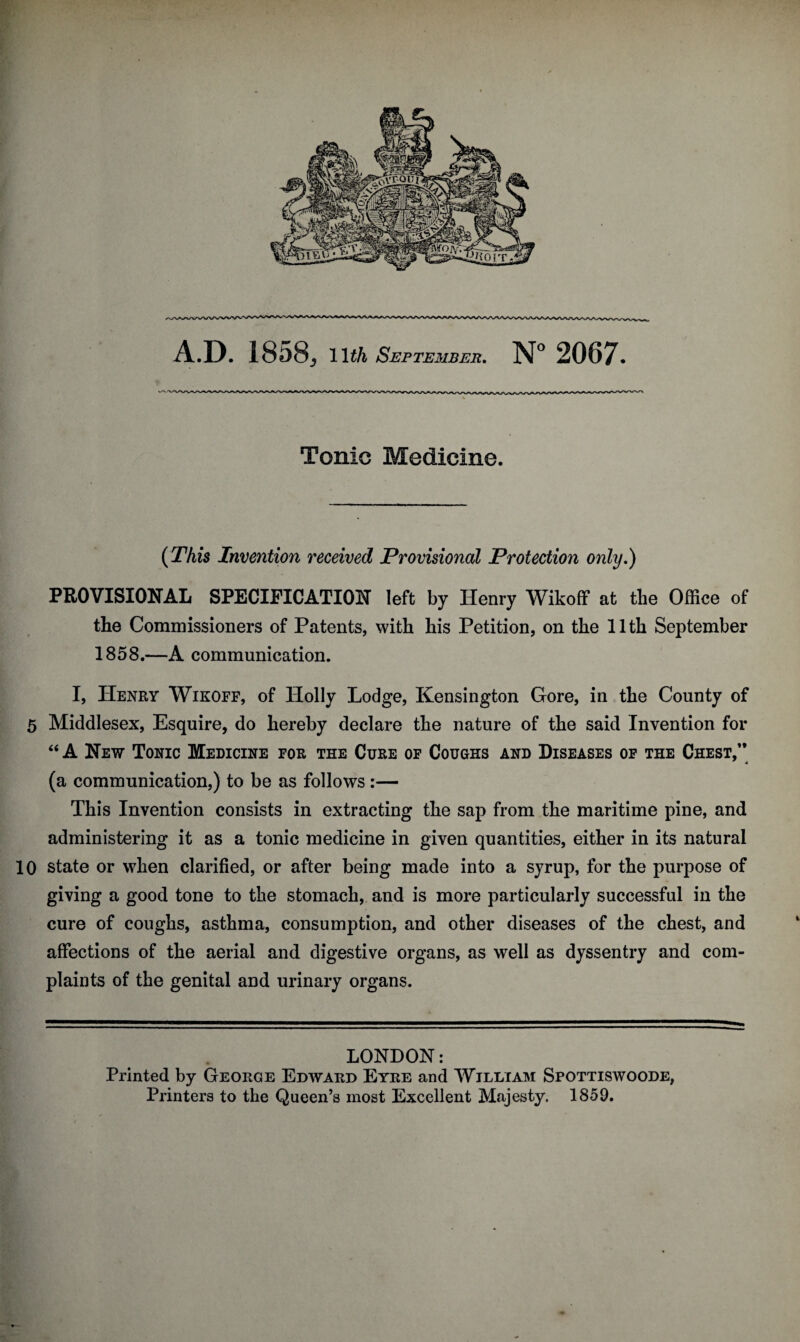 Tonic Medicine. (This Invention received Provisional Protection only.) PROVISIONAL SPECIFICATION left by Henry Wikoff at the Office of the Commissioners of Patents, with his Petition, on the 11th September 1858.—A communication. I, Henry Wikoff, of Holly Lodge, Kensington Gore, in the County of 5 Middlesex, Esquire, do hereby declare the nature of the said Invention for “ A New Tonic Medicine for the Cure of Coughs and Diseases of the Chest/* (a communication,) to be as follows:— This Invention consists in extracting the sap from the maritime pine, and administering it as a tonic medicine in given quantities, either in its natural 10 state or when clarified, or after being made into a syrup, for the purpose of giving a good tone to the stomach, and is more particularly successful in the cure of coughs, asthma, consumption, and other diseases of the chest, and affections of the aerial and digestive organs, as well as dyssentry and com¬ plaints of the genital and urinary organs. LONDON: Printed by George Edward Eyre and William Spottiswoode, Printers to the Queen’s most Excellent Majesty. 1859.