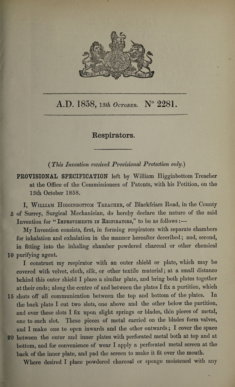 Respirators. ( This Invention received Provisional Protection only.) PROVISIONAL SPECIFICATION left by William Higginbottom Treacher at the Office of the Commissioners of Patents, with his Petition, on the 13th October 1858. I, William Higginbottom Treacher, of Blackfriars Road, in the County 5 of Surrey, Surgical Mechanician, do hereby declare the nature of the said Invention for “ Improvements in Respirators,” to be as follows:— My Invention consists, first, in forming respirators with separate chambers for inhalation and exhalation in the manner hereafter described; and, second, in fitting into the inhaling chamber powdered charcoal or other chemical 10 purifying agent. I construct my respirator with an outer shield or plate, which may be covered with velvet, cloth, silk, or other textile material; at a small distance behind this outer shield I place a similar plate, and bring both plates together at their ends; along the centre of and between the plates I fix a partition, which 15 shuts off all communication between the top and bottom of the plates. In the back plate I cut two slots, one above and the other below the partition, and over these slots I fix upon slight springs or blades, thin pieces of metal, one to each slot. These pieces of metal carried on the blades form valves, and I make one to open inwards and the other outwards; I cover the space 20 between the outer and inner plates with perforated metal both at top and at bottom, and for convenience of wear I apply a perforated metal screen at the back of the inner plate, and pad the screen to make it fit over the mouth.