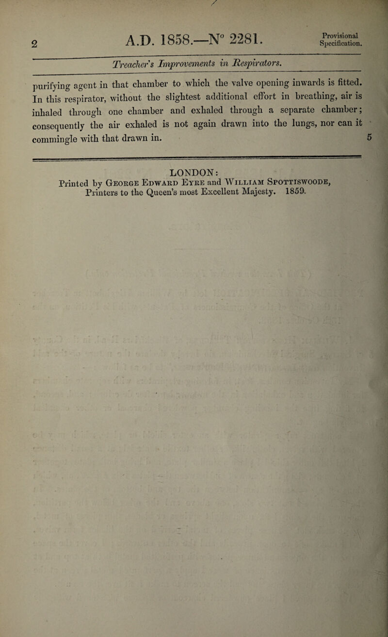 Provisional Treacher s Improvements in Respirators. purifying agent in that chamber to which the valve opening inwards is fitted. In this respirator, without the slightest additional effort in breathing, air is inhaled through one chamber and exhaled through a separate chamber; consequently the air exhaled is not again drawn into the lungs, nor can it commingle with that drawn in. 5 LONDON: Printed by George Edward Eyre and William Spottiswoode, Printers to the Queen’s most Excellent Majesty. 185D.