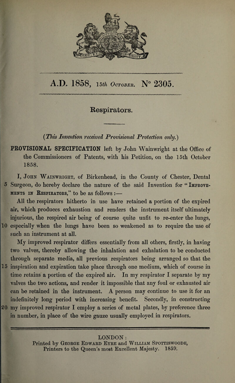 5 10 15 20 A.D. 1858, 15th October. N° 2305. Respirators. (This Invention received Provisional Protection only.) PROVISIONAL SPECIFICATION left by John Wainwright at the Office of the Commissioners of Patents, with his Petition, on the 15th October 1858. I, John Wainwright, of Birkenhead, in the County of Chester, Dental Surgeon, do hereby declare the nature of the said Invention for “ Improve¬ ments in Respirators,” to be as follows :— All the respirators hitherto in use have retained a portion of the expired air, which produces exhaustion and renders the instrument itself ultimately injurious, the respired air being of course quite unfit to re-enter the lungs, especially when the lungs have been so weakened as to require the use of such an instrument at all. My improved respirator differs essentially from all others, firstly, in having two valves, thereby allowing the inhalation and exhalation to be conducted through separate media, all previous respirators being arranged so that the inspiration and expiration take place through one medium, which of course in time retains a portion of the expired air. In my respirator I separate by my valves the two actions, and render it impossible that any foul or exhausted air can be retained in the instrument. A person may continue to use it for an indefinitely long period with increasing benefit. Secondly, in constructing my improved respirator I employ a series of metal plates, by preference three in number, in place of the wire gauze usually employed in respirators. LONDON: Printed by George Edward Eyre and William Spottiswoode, Printers to the Queen's most Excellent Majesty. 1859.