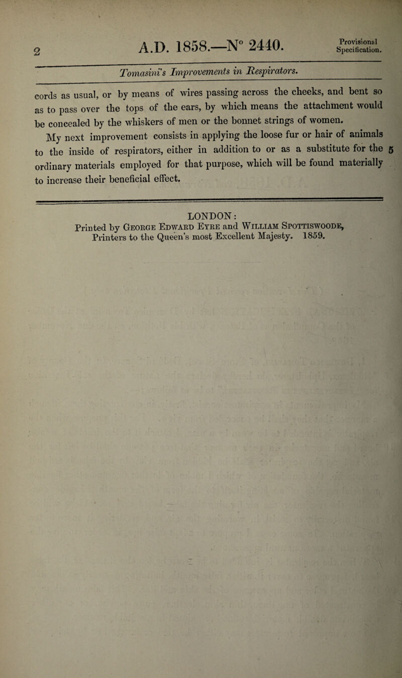 A.D. 1858.—N° 2440. Tomasinis Improvements in Respirators. Provisional cords as usual, or by means of wires passing across the cheeks, and bent so as to pass over the tops of the ears, by which means the attachment would be concealed by the whiskers of men or the bonnet strings of women. My next improvement consists in applying the loose fur or hair of animals to the inside of respirators, either in addition to or as a substitute for the ordinary materials employed for that purpose, which will be found materially to increase their beneficial effect. LONDON: Printed by George Edward Eyre and William Spottiswoode, Printers to the Queen’s most Excellent Majesty. 1859.