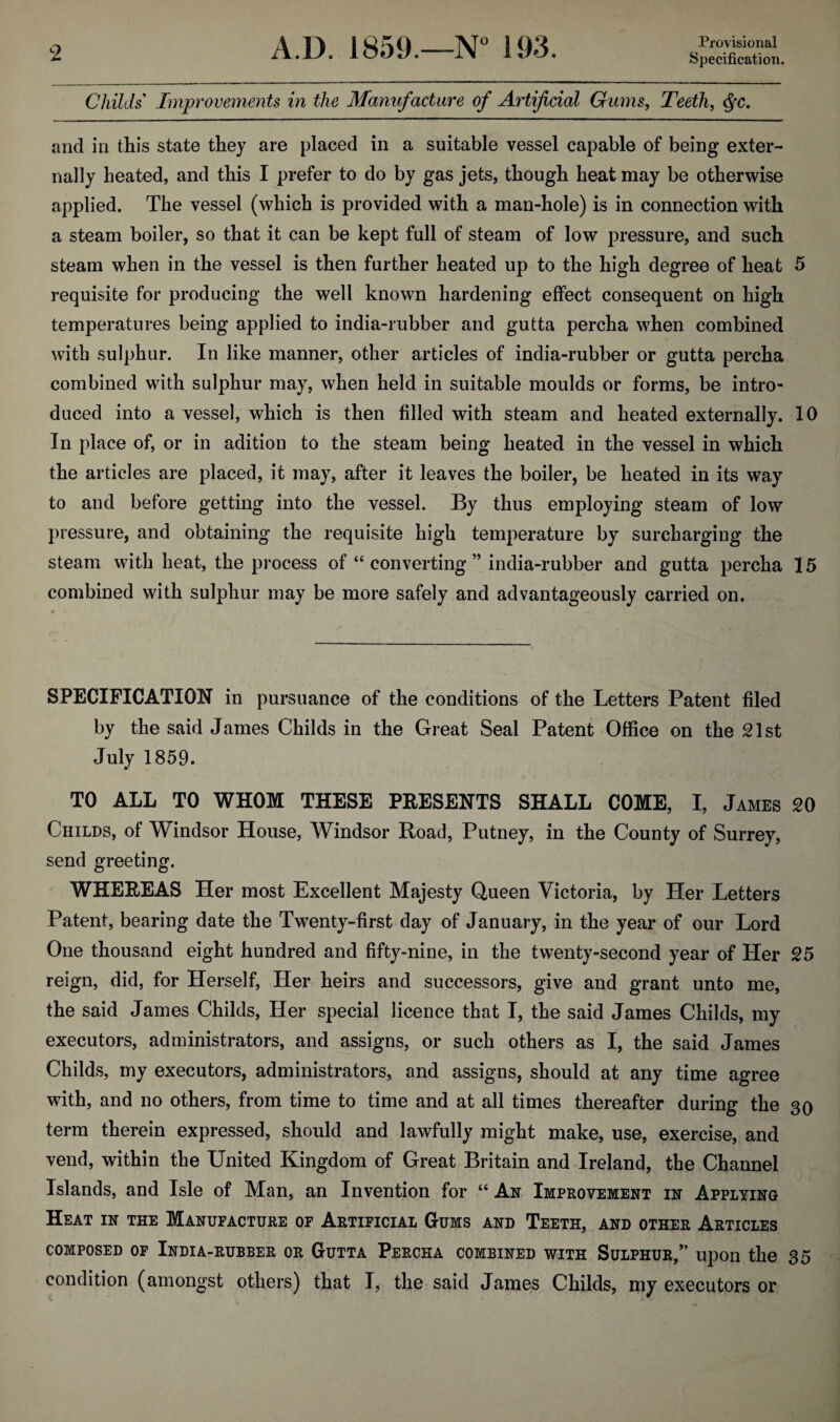 Childs Improvements in the Manufacture of Artificial Gums, Teeth, $c. and in this state they are placed in a suitable vessel capable of being exter¬ nally heated, and this I prefer to do by gas jets, though heat may be otherwise applied. The vessel (which is provided with a man-hole) is in connection with a steam boiler, so that it can be kept full of steam of low pressure, and such steam when in the vessel is then further heated up to the high degree of heat 5 requisite for producing the well known hardening effect consequent on high temperatures being applied to india-rubber and gutta percha when combined with sulphur. In like manner, other articles of india-rubber or gutta percha combined with sulphur may, when held in suitable moulds or forms, be intro¬ duced into a vessel, which is then filled with steam and heated externally. 10 In place of, or in adition to the steam being heated in the vessel in which the articles are placed, it may, after it leaves the boiler, be heated in its way to and before getting into the vessel. By thus employing steam of low pressure, and obtaining the requisite high temperature by surcharging the steam with heat, the process of “ converting ” india-rubber and gutta percha 15 combined with sulphur may be more safely and advantageously carried on. SPECIFICATION in pursuance of the conditions of the Letters Patent filed by the said James Childs in the Great Seal Patent Office on the 21st July 1859. TO ALL TO WHOM THESE PRESENTS SHALL COME, I, James 20 Childs, of Windsor House, Windsor Road, Putney, in the County of Surrey, send greeting. WHEREAS Her most Excellent Majesty Queen Victoria, by Her Letters Patent, bearing date the Twenty-first day of January, in the year of our Lord One thousand eight hundred and fifty-nine, in the twenty-second year of Her 25 reign, did, for Herself, Her heirs and successors, give and grant unto me, the said James Childs, Her special licence that I, the said James Childs, my executors, administrators, and assigns, or such others as I, the said James Childs, my executors, administrators, and assigns, should at any time agree with, and no others, from time to time and at all times thereafter during the 30 term therein expressed, should and lawfully might make, use, exercise, and vend, within the United Kingdom of Great Britain and Ireland, the Channel Islands, and Isle of Man, an Invention for “ An Improvement in Applying Heat in the Manufacture of Artificial Gums and Teeth, and other Articles composed of India-rubber or Gutta Percha combined with Sulphur,” upon the 3 5 condition (amongst others) that I, the said James Childs, my executors or