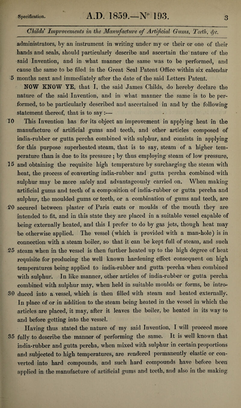 Childs Improvements in the Manvfacture of Artificial Gums, Teeth, <$x. administrators, by an instrument in writing under my or their or one of their hands and seals, should particularly describe and ascertain the nature of the said Invention, and in what manner the same was to be performed, and cause the same to be filed in the Great Seal Patent Office within six calendar 5 months next and immediately after the date of the said Letters Patent. NOW KNOW YE, that I, the said James Childs, do hereby declare the nature of the said Invention, and in what manner the same is to be per¬ formed, to be particularly described and ascertained in and by the following statement thereof, that is to say :— 10 This Invention has for its object an improvement in applying heat in the manufacture of artificial gums and teeth, and other articles composed of india-rubber or gutta percha combined with sulphur, and consists in applying for this purpose superheated steam, that is to say, steam of a higher tem¬ perature than is due to its pressure; by thus employing steam of low pressure, 15 and obtaining the requisite high temperature by surcharging the steam with heat, the process of converting india-rubber and gutta percha combined with sulphur may be more safely and advantageously carried on. When making artificial gums and teeth of a composition of india-rubber or gutta percha and sulphur, the moulded gums or teeth, or a combination of gums and teeth, are 20 secured between plaster of Paris casts or moulds of the mouth they are intended to fit, and in this state they are placed in a suitable vessel capable of being externally heated, and this I prefer to do by gas jets, though heat may be otherwise applied. The vessel (which is provided with a man-hole) is in connection with a steam boiler, so that it can be kept full of steam, and such 25 steam when in the vessel is then further heated up to the high degree of heat requisite for producing the well known hardening effect consequent on high temperatures being applied to india-rubber and gutta percha when combined with sulphur. In like manner, other articles of india-rubber or gutta percha combined with sulphur may, when held in suitable moulds or forms, be intro- 30 duced into a vessel, which is then filled with steam and heated externally. In place of or in addition to the steam being heated in the vessel in which the articles are placed, it may, after it leaves the boiler, be heated in its way to and before getting into the vessel. Having thus stated the nature of my said Invention, I will proceed more 35 fully to describe the manner of performing the same. It is well known that india-rubber and gutta percha, when mixed with sulphur in certain proportions and subjected to high temperatures, are rendered permanently elastic or con¬ verted into hard compounds, and such hard compounds have before been applied in the manufacture of artificial gums and teeth, and also in the making