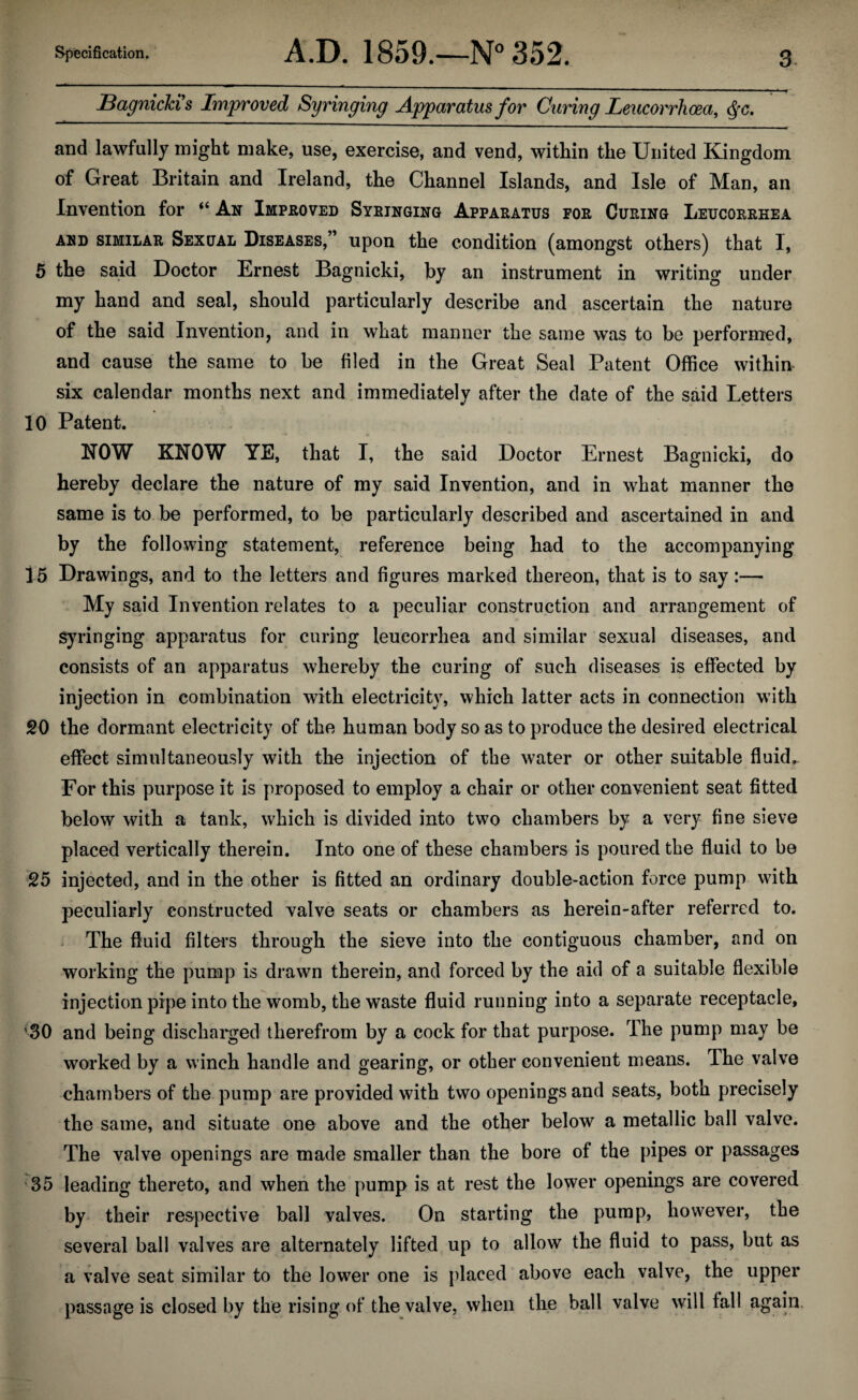 Bagnicki s Improved Syringing Apparatus for Curing Leucorrhoea, $c. and lawfully might make, use, exercise, and vend, within the United Kingdom of Great Britain and Ireland, the Channel Islands, and Isle of Man, an Invention for “ An Improved Syringing Apparatus for Curing Leucorrhea and similar Sexual Diseases,” upon the condition (amongst others) that I, 5 the said Doctor Ernest Bagnicki, by an instrument in writing under my hand and seal, should particularly describe and ascertain the nature of the said Invention, and in what manner the same was to be performed, and cause the same to be filed in the Great Seal Patent Office within six calendar months next and immediately after the date of the said Letters 10 Patent. ? “ ■* * -it NOW KNOW YE, that I, the said Doctor Ernest Bagnicki, do hereby declare the nature of my said Invention, and in what manner the same is to be performed, to be particularly described and ascertained in and by the following statement, reference being had to the accompanying 15 Drawings, and to the letters and figures marked thereon, that is to say:— My said Invention relates to a peculiar construction and arrangement of Syringing apparatus for curing leucorrhea and similar sexual diseases, and consists of an apparatus whereby the curing of such diseases is effected by injection in combination with electricity, which latter acts in connection with 20 the dormant electricity of the human body so as to produce the desired electrical effect simultaneously with the injection of the water or other suitable fluid.. For this purpose it is proposed to employ a chair or other convenient seat fitted below with a tank, which is divided into two chambers by a very fine sieve placed vertically therein. Into one of these chambers is poured the fluid to be 25 injected, and in the other is fitted an ordinary double-action force pump with peculiarly constructed valve seats or chambers as herein-after referred to. The fluid filters through the sieve into the contiguous chamber, and on working the pump is drawn therein, and forced by the aid of a suitable flexible injection pipe into the womb, the waste fluid running into a separate receptacle, '30 and being discharged therefrom by a cock for that purpose. The pump may be worked by a winch handle and gearing, or other convenient means. The valve chambers of the pump are provided with two openings and seats, both precisely the same, and situate one above and the other below a metallic ball valve. The valve openings are made smaller than the bore of the pipes or passages 35 leading thereto, and when the pump is at rest the lower openings are covered by their respective ball valves. On starting the pump, however, the several ball valves are alternately lifted up to allow the fluid to pass, but as a valve seat similar to the low7er one is placed above each valve, the upper passage is closed by the rising of the valve, when the ball valve will fall again