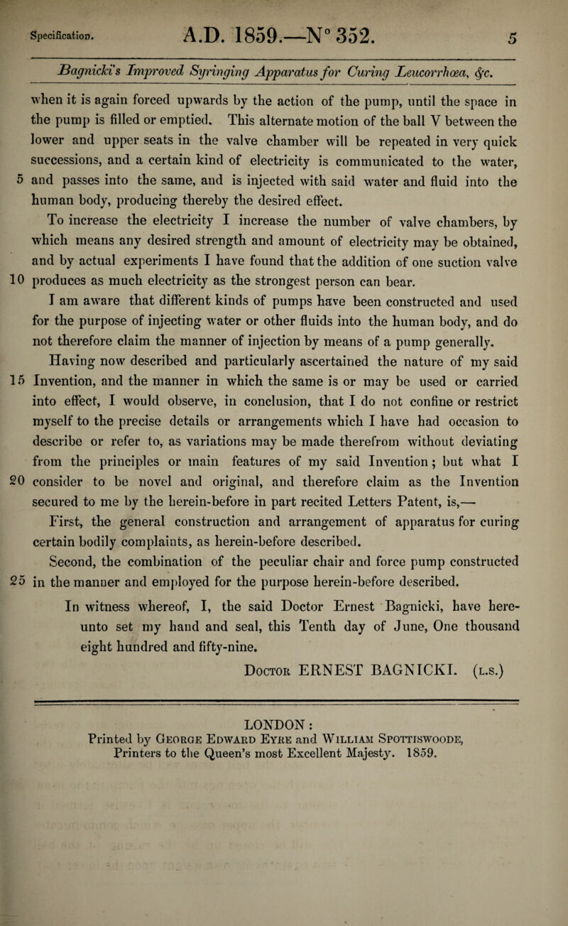 Bagnicki s Improved Syringing Apparatus for Curing Leucorrhoea, <fyc. when it is again forced upwards by the action of the pump, until the space in the pump is filled or emptied. This alternate motion of the ball V between the lower and upper seats in the valve chamber will be repeated in very quick successions, and a certain kind of electricity is communicated to the water, 5 and passes into the same, and is injected with said wrater and fluid into the human body, producing thereby the desired effect. To increase the electricity I increase the number of valve chambers, by which means any desired strength and amount of electricity may be obtained, and by actual experiments I have found that the addition of one suction valve 10 produces as much electricity as the strongest person can bear. I am aware that different kinds of pumps have been constructed and used for the purpose of injecting water or other fluids into the human body, and do not therefore claim the manner of injection by means of a pump generally. Having now described and particularly ascertained the nature of my said 15 Invention, and the manner in which the same is or may be used or carried into effect, I would observe, in conclusion, that I do not confine or restrict myself to the precise details or arrangements which I have had occasion to describe or refer to, as variations may be made therefrom without deviating from the principles or main features of my said Invention; but what I 20 consider to be novel and original, and therefore claim as the Invention secured to me by the herein-before in part recited Letters Patent, is,— First, the general construction and arrangement of apparatus for curing certain bodily complaints, as herein-before described. Second, the combination of the peculiar chair and force pump constructed 25 in the manner and employed for the purpose herein-before described. In witness whereof, I, the said Doctor Ernest 'Bagnicki, have here¬ unto set my hand and seal, this Tenth day of June, One thousand eight hundred and fifty-nine. Doctor ERNEST BAGNICKI. (l.s.) LONDON: Printed by George Edward Eyre and William Spottiswoode, Printers to the Queen’s most Excellent Majesty. 1859.