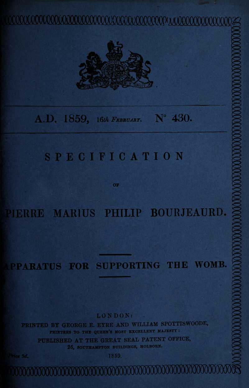 AD. 1859, 16th February> N° 430. SPECIFICATION B OF IERRE MARIUS PHILIP BOURJEAURD. § PARATUS FOR SUPPORTING THE WOMB. Aft i* LONDON: PRINTED BY GEORGE E. EYRE AND WILLIAM SPOTTISWOODE, PKINTEBS TO THE QUEEN’S MOST EXCELLENT MAJESTY : PUBLISHED AT THE GREAT SEAL PATENT OFFICE, 25, SOUTHAMPTON BUILDINGS, HOLBORN. ice Srf. IS59.