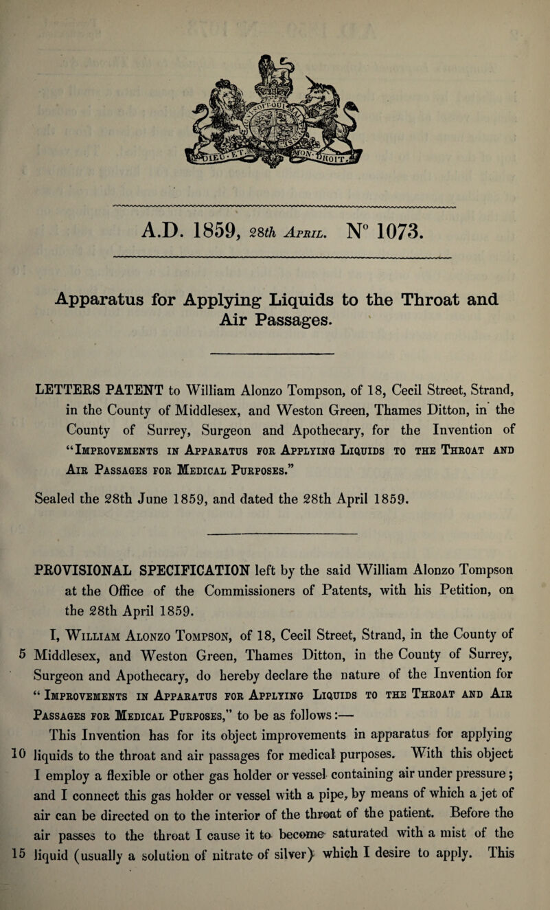 A.D. 1859, 28th April. N° 1073. Apparatus for Applying Liquids to the Throat and Air Passages. LETTERS PATENT to William Alonzo Tompson, of 18, Cecil Street, Strand, in the County of Middlesex, and Weston Green, Thames Ditton, in the County of Surrey, Surgeon and Apothecary, for the Invention of “Improvements in Apparatus for Applying Liquids to the Throat and Air Passages for Medical Purposes.” Sealed the 28th June 1859, and dated the 28th April 1859. PROVISIONAL SPECIFICATION left by the said William Alonzo Tompson at the Office of the Commissioners of Patents, with his Petition, on the 28th April 1859. I, William Alonzo Tompson, of 18, Cecil Street, Strand, in the County of 5 Middlesex, and Weston Green, Thames Ditton, in the County of Surrey, Surgeon and Apothecary, do hereby declare the nature of the Invention for “ Improvements in Apparatus for Applying Liquids to the Throat and Air Passages for Medical Purposes,” to be as follows:— This Invention has for its object improvements in apparatus for applying lb liquids to the throat and air passages for medical purposes. With this object I employ a flexible or other gas holder or vessel containing air under pressure; and I connect this gas holder or vessel with a pipe, by means of which a jet of air can be directed on to the interior of the throat of the patient. Before the air passes to the throat I cause it to become saturated with a mist of the