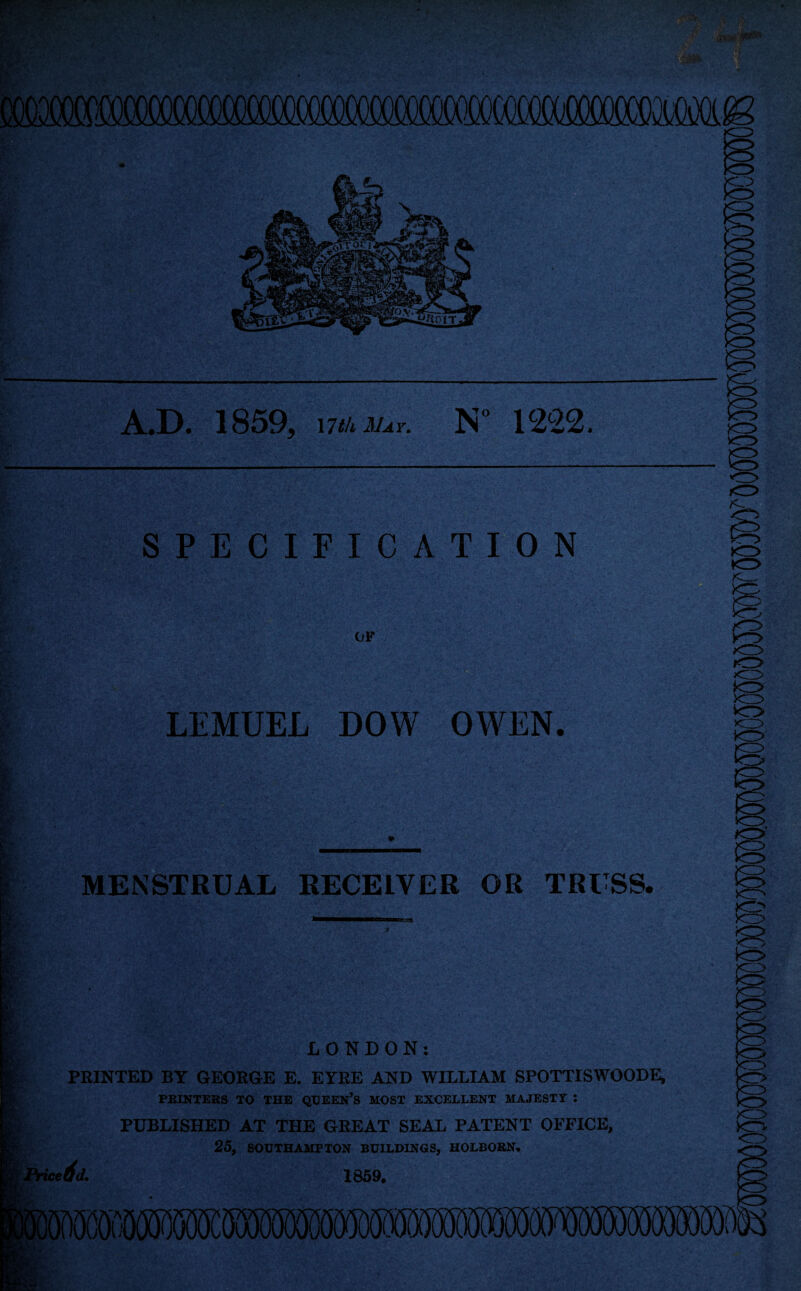 A.D. 1859, wuiiuv. N° 1222. SPECIFICATION OF LEMUEL DOW OWEN. MENSTRUAL RECEIVER OR TRUSS. LONDON: PRINTED BY GEORGE E. EYRE AND WILLIAM SPOTTISWOODE, PRINTERS TO THE QUEEN’S MOST EXCELLENT MAJESTY : PUBLISHED AT THE GREAT SEAL PATENT OFFICE, 25, SOUTHAMPTON BUILDINGS, HOLBORN.