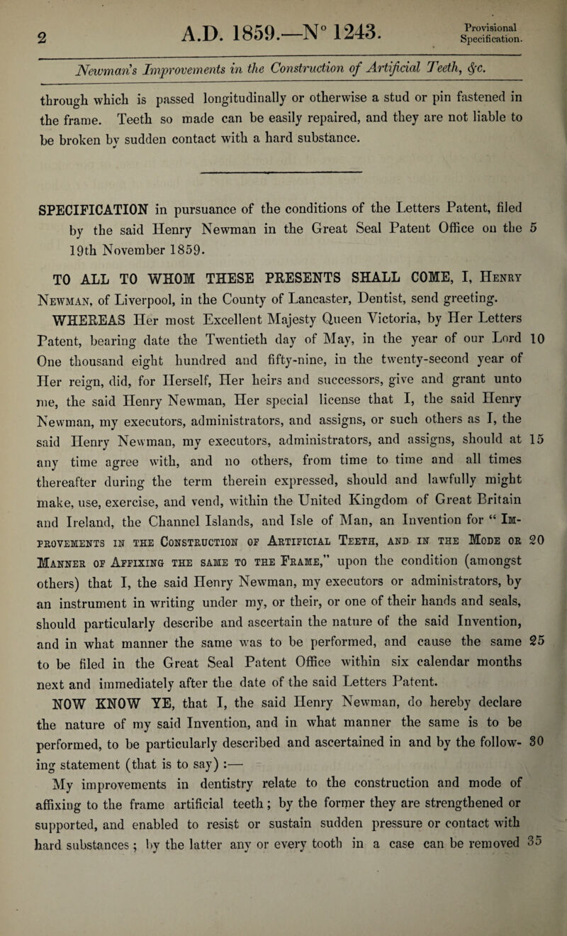 Provisional Newmans Improvements in the Construction of Artificial Teeth, §c. through which is passed longitudinally or otherwise a stud or pin fastened in the frame. Teeth so made can be easily repaired, and they are not liable to be broken bv sudden contact with a hard substance. SPECIFICATION in pursuance of the conditions of the Letters Patent, filed by the said Henry Newman in the Great Seal Patent Office on the 5 19th November 1859. TO ALL TO WHOM THESE PRESENTS SHALL COME, I, Henry Newman, of Liverpool, in the County of Lancaster, Dentist, send greeting. WHEREAS Her most Excellent Majesty Queen Victoria, by Her Letters Patent, bearing date the Twentieth day of May, in the year of our Lord 10 One thousand eight hundred and fifty-nine, in the twenty-second year of Her reign, did, for Herself, Her heirs and successors, give and grant unto me, the said Henry Newman, Her special license that I, the said Henry Newman, my executors, administrators, and assigns, or such others as I, the said Henry Newman, my executors, administrators, and assigns, should at 15 any time agree with, and no others, from time to time and all times thereafter during the term therein expressed, should and lawfully might make, use, exercise, and vend, within the United Kingdom of Great Britain and Ireland, the Channel Islands, and Isle of Man, an Invention for “ Im¬ provements in the Construction op Artipicial Teeth, and in the Mode or 20 Manner op Appixing the same to the Frame,” upon the condition (amongst others) that I, the said Henry Newman, my executors or administrators, by an instrument in writing under my, or their, or one of their hands and seals, should particularly describe and ascertain the nature of the said Invention, and in what manner the same was to be performed, and cause the same 25 to be filed in the Great Seal Patent Office within six calendar months next and immediately after the date of the said Letters Patent. NOW KNOW YE, that I, the said Henry Newman, do hereby declare the nature of my said Invention, and in what manner the same is to be performed, to be particularly described and ascertained in and by the follow- 30 ing statement (that is to say) :— My improvements in dentistry relate to the construction and mode of affixing to the frame artificial teeth; by the former they are strengthened or supported, and enabled to resist or sustain sudden pressure or contact with hard substances ; by the latter any or every tooth in a case can be removed 35