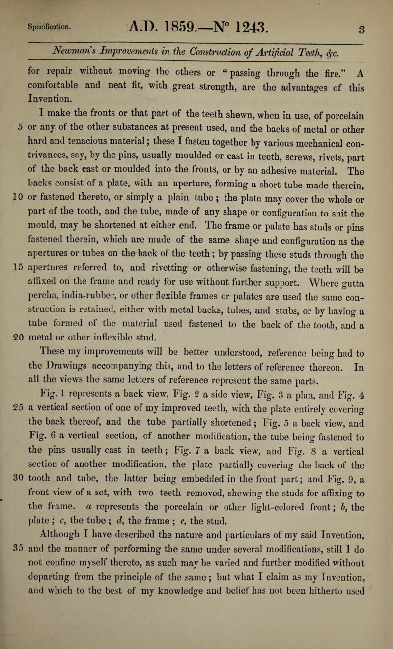 Newmans Improvements in the Construction of Artificial Teeth, §c. for repair without moving the others or “passing through the fire.’* A comfortable and neat fit, with great strength, are the advantages of this Invention. I make the fronts or that part of the teeth shewn, when in use, of porcelain 5 or any of the other substances at present used, and the backs of metal or other hard and tenacious material; these I fasten together by various mechanical con¬ trivances, say, by the pins, usually moulded or cast in teeth, screws, rivets, part of the back cast or moulded into the fronts, or by an adhesive material. The backs consist of a plate, with an aperture, forming a short tube made therein, 10 or fastened thereto, or simply a plain tube; the plate may cover the whole or part of the tooth, and the tube, made of any shape or configuration to suit the mould, may be shortened at either end. The frame or palate has studs or pins fastened therein, which are made of the same shape and configuration as the apertures or tubes on the back of the teeth; by passing these studs through the 15 apertures referred to, and rivetting or otherwise fastening, the teeth will be affixed on the frame and ready for use without further support. Where gutta percha, india-rubber, or other flexible frames or palates are used the same con¬ struction is retained, either with metal backs, tubes, and stubs, or by having a tube formed of the material used fastened to the back of the tooth, and a 20 metal or other inflexible stud. These my improvements will be better understood, reference being had to the Drawings accompanying this, and to the letters of reference thereon. In all the views the same letters of reference represent the same parts. Fig. 1 represents a back view, Fig. 2 a side view, Fig. 3 a plan, and Fig. 4 25 a vertical section of one of my improved teeth, with the plate entirely covering the back thereof, and the tube partially shortened ; Fig. 5 a back view, and Fig. 6 a vertical section, of another modification, the tube being fastened to the pins usually cast in teeth; Fig. 7 a back view, and Fig. 8 a vertical section of another modification, the plate partially covering the back of the 80 tooth and tube, the latter being embedded in the front part; and Fig. 9, a front view of a set, with two teeth removed, shewing the studs for affixing to the frame, a represents the porcelain or other light-colored front; h, the plate ; c, the tube ; d, the frame ; e, the stud. Although I have described the nature and particulars of my said Invention, 35 and the manner of performing the same under several modifications, still 1 do not confine myself thereto, as such may be varied and further modified without departing from the principle of the same; but what I claim as my Invention, and which to the best of my knowledge and belief has not been hitherto used