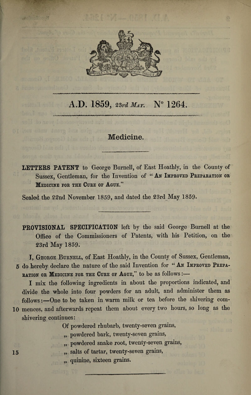 Medicine. LETTERS PATENT to George Burnell, of East Hoathly, in the County of Sussex, Gentleman, for the Invention of “ An Improved Preparation or Medicine for the Cure of Ague.” Sealed the 22nd November 1859, and dated the 23rd May 1859. PROVISIONAL SPECIFICATION left by the said George Burnell at the Office of the Commissioners of Patents, with his Petition, on the 23rd May 1859. I, George Burnell, of East Hoathly, in the County of Sussex, Gentleman, 5 do hereby declare the nature of the said Invention for “ An Improved Prepa¬ ration or Medicine for the Cure of Ague,” to be as follows:— I mix the following ingredients in about the proportions indicated, and divide the whole into four powders for an adult, and administer them as follows:—One to be taken in warm milk or tea before the shivering com- 10 mences, and afterwards repeat them about every two hours, so long as the shivering continues: Of powdered rhubarb, twenty-seven grains, „ powdered bark, twenty-seven grains, „ powdered snake root, twenty-seven grains, 15 „ salts of tartar, twenty-seven grains, „ quinine, sixteen grains.