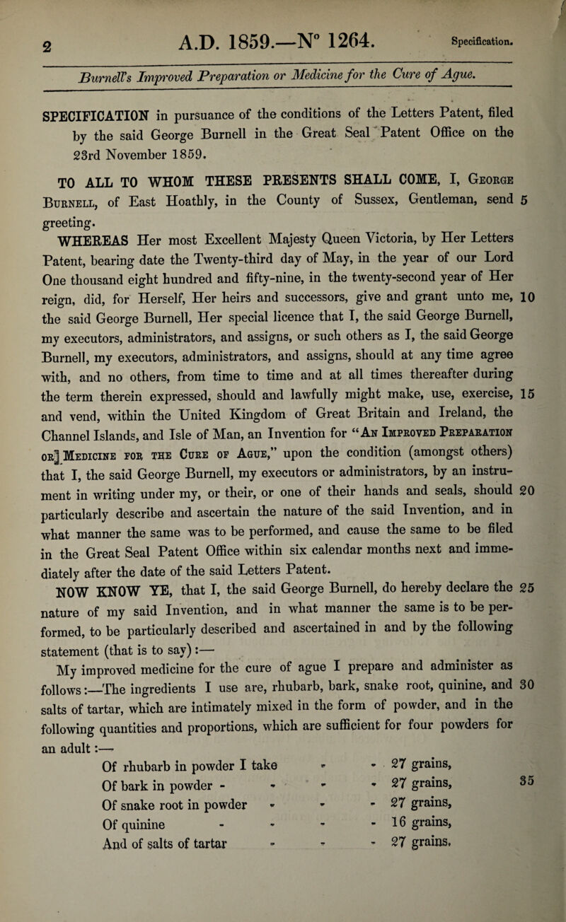 A.D. 1859.—N° 1264. Specification. Burnell's Improved Preparation or Medicine for the Cure of Ague. SPECIFICATION in pursuance of the conditions of the Letters Patent, filed by the said George Burnell in the Great Seal Patent Office on the 23rd November 1859. TO AT.T, to WHOM THESE PRESENTS SHALL COME, I, George Burnell, of East Hoathly, in the County of Sussex, Gentleman, send 5 greeting. WHEREAS Her most Excellent Majesty Queen Victoria, by Her Letters Patent, bearing date the Twenty-third day of May, in the year of our Lord One thousand eight hundred and fifty-nine, in the twenty-second year of Her reign, did, for Herself, Her heirs and successors, give and grant unto me, 10 the said George Burnell, Her special licence that I, the said George Burnell, my executors, administrators, and assigns, or such others as I, the said George Burnell, my executors, administrators, and assigns, should at any time agree with, and no others, from time to time and at all times thereafter during the term therein expressed, should and lawfully might make, use, exercise, 15 and vend, within the United Kingdom of Great Britain and Ireland, the Channel Islands, and Isle of Man, an Invention for “An Improved Preparation or^I Medicine for the Cure of Ague,” upon the condition (amongst others) that I, the said George Burnell, my executors or administrators, by an instru¬ ment in writing under my, or their, or one of their hands and seals, should 20 particularly describe and ascertain the nature of the said Invention, and in what manner the same was to be performed, and cause the same to be filed in the Great Seal Patent Office within six calendar months next and imme¬ diately after the date of the said Letters Patent. NOW KNOW YE, that I, the said George Burnell, do hereby declare the 25 nature of my said Invention, and in what manner the same is to be per¬ formed, to be particularly described and ascertained in and by the following statement (that is to say):— My improved medicine for the cure of ague I prepare and administer as followsThe ingredients I use are, rhubarb, bark, snake root, quinine, and 30 salts of tartar, which are intimately mixed in the form of powder, and in the following quantities and proportions, which are sufficient for four powders for an adult:—- Of rhubarb in powder I take Of bark in powder - Of snake root in powder Of quinine And of salts of tartar - 27 grains, - 27 grains, 35 - 27 grains, - 16 grains, - 27 grains,