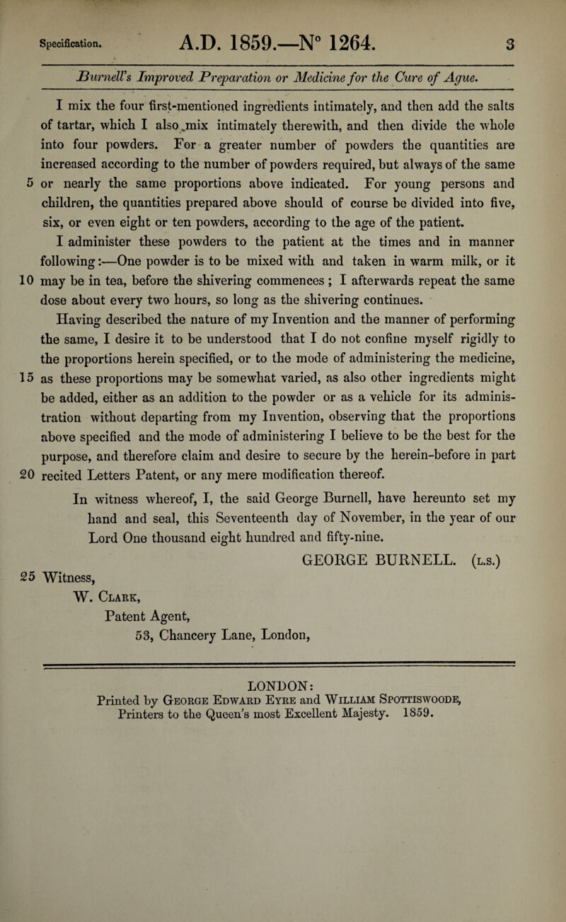 Burnell's Improved Preparation or Medicine for the Cure of Ague* I mix the four first-mentioned ingredients intimately, and then add the salts of tartar, which I also ,mix intimately therewith, and then divide the whole into four powders. For a greater number of powders the quantities are increased according to the number of powders required, but always of the same 5 or nearly the same proportions above indicated. For young persons and children, the quantities prepared above should of course be divided into five, six, or even eight or ten powders, according to the age of the patient. I administer these powders to the patient at the times and in manner following:—One powder is to be mixed with and taken in warm milk, or it 10 may be in tea, before the shivering commences ; I afterwards repeat the same dose about every two hours, so long as the shivering continues. Having described the nature of my Invention and the manner of performing the same, I desire it to be understood that I do not confine myself rigidly to the proportions herein specified, or to the mode of administering the medicine, 15 as these proportions may be somewhat varied, as also other ingredients might be added, either as an addition to the powder or as a vehicle for its adminis¬ tration without departing from my Invention, observing that the proportions above specified and the mode of administering I believe to be the best for the purpose, and therefore claim and desire to secure by the herein-before in part 20 recited Letters Patent, or any mere modification thereof. In witness whereof, I, the said George Burnell, have hereunto set my hand and seal, this Seventeenth day of November, in the year of our Lord One thousand eight hundred and fifty-nine. GEORGE BURNELL, (l.s.) 25 Witness, W. Clark, Patent Agent, 53, Chancery Lane, London, LONDON: Printed by George Edward Eyre and William Spottiswoode, Printers to the Queen s most Excellent Majesty. 1859.