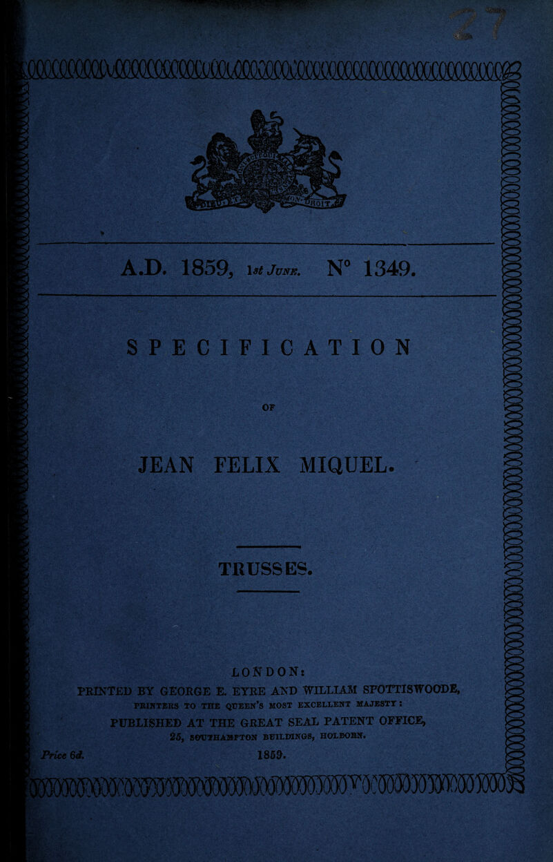 7- ^7^ ” iMgpppiujPMB»iiijjI iiyi, i y«•■ ‘ *%$&& A.D. 1859, ist June. N° 1349. SPECIFICATION OF JEAN FELIX MIQUEL. TRUSSES. LONDON: PRINTED BY GEOROE E. EYRE AND WILLIAM SFOTTISWOODE, PRINTERS TO THE QUEEN’S MOST EXCELLENT MAJESTY : PUBLISHED AT THE GREAT SEAL PATENT OFFICE, 25, SOUTHAMPTON BUILDINGS, HOLBOBN. Price 6d. 1859•