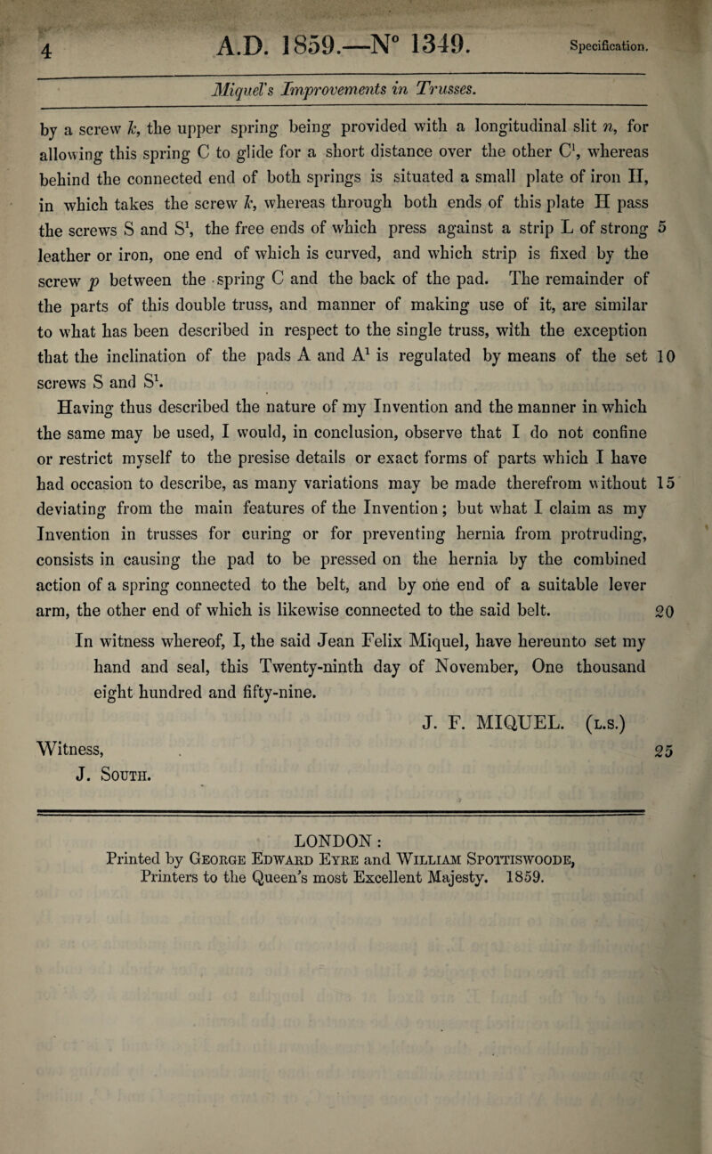 MiqueVs Improvements in Trusses. by a screw Jc, the upper spring being provided with a longitudinal slit n, for allowing this spring C to glide for a short distance over the other C1, whereas behind the connected end of both springs is situated a small plate of iron II, in which takes the screw l*, whereas through both ends of this plate H pass the screws S and S1, the free ends of which press against a strip L of strong 5 leather or iron, one end of which is curved, and which strip is fixed by the screw p between the spring C and the back of the pad. The remainder of the parts of this double truss, and manner of making use of it, are similar to what has been described in respect to the single truss, with the exception that the inclination of the pads A and A1 is regulated by means of the set 10 screws S and S1. Having thus described the nature of my Invention and the manner in which the same may be used, I would, in conclusion, observe that I do not confine or restrict myself to the presise details or exact forms of parts which I have had occasion to describe, as many variations may be made therefrom without 15 deviating from the main features of the Invention; but what I claim as my Invention in trusses for curing or for preventing hernia from protruding, consists in causing the pad to be pressed on the hernia by the combined action of a spring connected to the belt, and by one end of a suitable lever arm, the other end of which is likewise connected to the said belt. 20 In witness whereof, I, the said Jean Felix Miquel, have hereunto set my hand and seal, this Twenty-ninth day of November, One thousand eight hundred and fifty-nine. J. F. MIQUEL. (l.s.) Witness, 25 J. South. LONDON: Printed by George Edward Eyre and William Spottiswoode, Printers to the Queen's most Excellent Majesty. 1859.