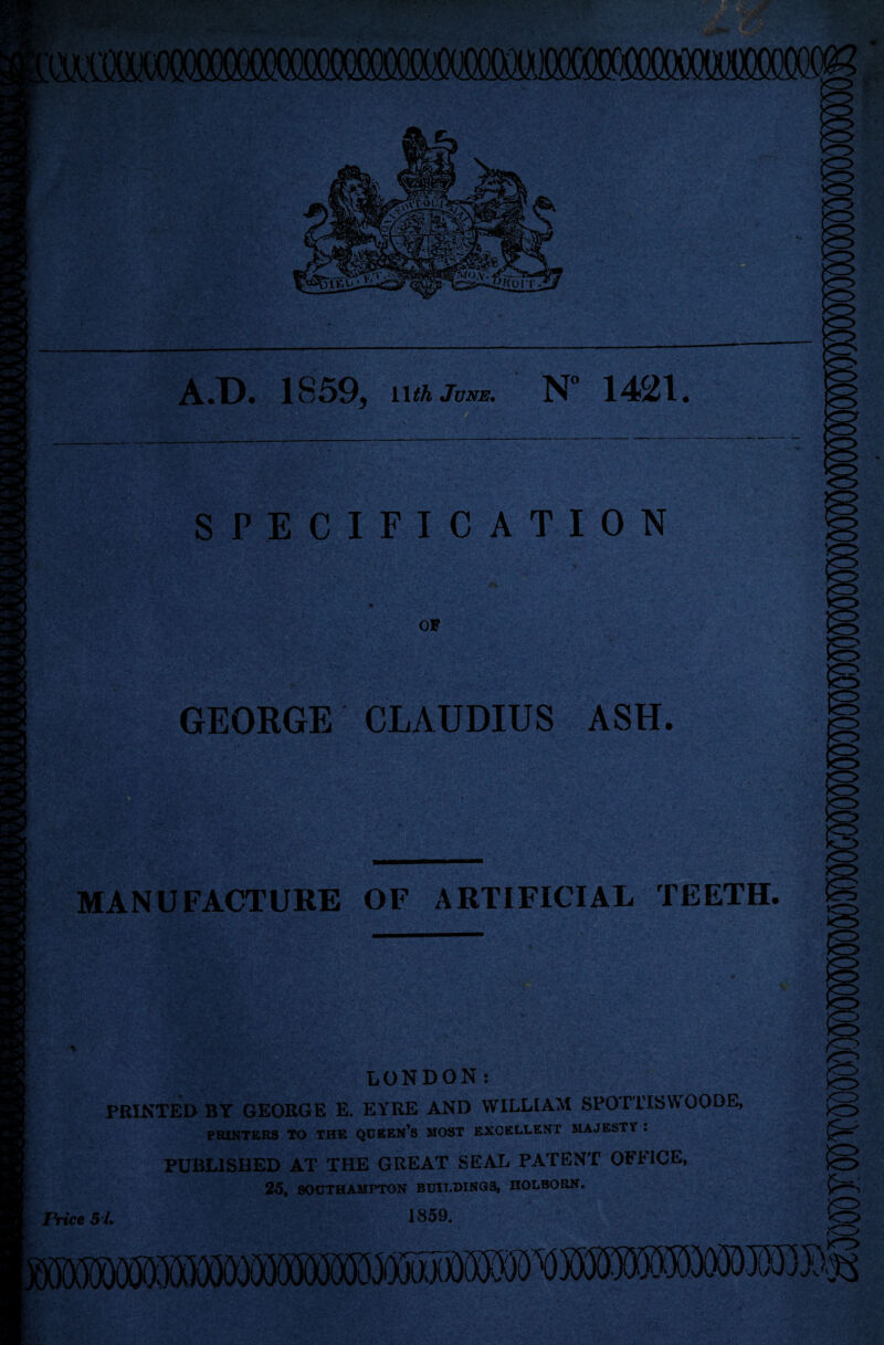 A.D. 1859, i\th June. N 1421. SPECIFICATION GEORGE CLAUDIUS ASH. MANUFACTURE OF ARTIFICIAL TEETH. LONDON: PRINTED BY GEORGE E. EYRE AND WILLIAM SPOTTISWOODE, PRINTERS TO THE QUEEN’S MOST EXCELLENT MAJESTY . PUBLISHED AT THE GREAT SEAL PATENT OFFICE, 25, SOUTHAMPTON BUILDINGS, HOLBORN.