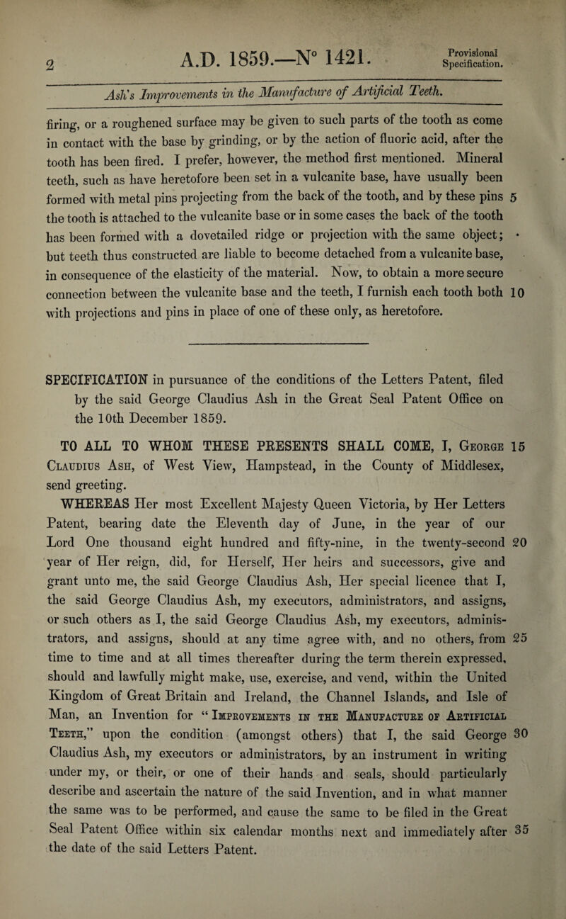 Provisional jisJi s Improvements in the Manufacture of Jirtifcial Teeth. firing, or a roughened surface may be given to such parts of the tooth as come in contact with the base by grinding, or by the action of fluoric acid, after the tooth has been fired. I prefer, however, the method first mentioned. Mineral teeth, such as have heretofore been set in a vulcanite base, have usually been formed with metal pins projecting from the back of the tooth, and by these pins 5 the tooth is attached to the vulcanite base or in some cases the back of the tooth has been formed with a dovetailed ridge or projection with the same object; * but teeth thus constructed are liable to become detached from a vulcanite base, in consequence of the elasticity of the material. Now, to obtain a more secure connection between the vulcanite base and the teeth, I furnish each tooth both 10 with projections and pins in place of one of these only, as heretofore. SPECIFICATION in pursuance of the conditions of the Letters Patent, filed by the said George Claudius Ash in the Great Seal Patent Office on the 10th December 1859. TO ALL TO WHOM THESE PRESENTS SHALL COME, I, George 15 Claudius Ash, of West View, Hampstead, in the County of Middlesex, send greeting. WHEREAS Her most Excellent Majesty Queen Victoria, by Her Letters Patent, bearing date the Eleventh day of June, in the year of our Lord One thousand eight hundred and fifty-nine, in the twenty-second 20 year of Her reign, did, for Herself, Her heirs and successors, give and grant unto me, the said George Claudius Ash, Her special licence that I, the said George Claudius Ash, my executors, administrators, and assigns, or such others as I, the said George Claudius Ash, my executors, adminis¬ trators, and assigns, should at any time agree with, and no others, from 25 time to time and at all times thereafter during the term therein expressed, should and lawfully might make, use, exercise, and vend, within the United Kingdom of Great Britain and Ireland, the Channel Islands, and Isle of Man, an Invention for “ Improvements in the Manufacture of Artificial Teeth,” upon the condition (amongst others) that I, the said George 30 Claudius Ash, my executors or administrators, by an instrument in writing under my, or their, or one of their hands and seals, should particularly describe and ascertain the nature of the said Invention, and in what manner the same was to be performed, and cause the same to be filed in the Great Seal Patent Office within six calendar months next and immediately after 35 the date of the said Letters Patent.