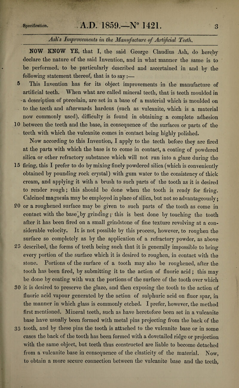 AsKs Improvements in the Manufacture of Artificial Teeth. NOW KNOW YE, that I, the said George Claudius Ash, do hereby declare the nature of the said Invention, and in what manner the same is to be performed, to be particularly described and ascertained in and by the following statement thereof, that is to say:— 5 This Invention has for its object improvements in the manufacture of artificial teeth. When what are called mineral teeth, that is teeth moulded in a description of porcelain, are set in a base of a material which is moulded on to the teeth and afterwards hardens (such as vulcanite, which is a material now commonly used), difficulty is found in obtaining a complete adhesion 10 between the teeth and the base, in consequence of the surfaces or parts of the teeth with which the vulcanite comes in contact being highly polished. Now according to this Invention, I apply to the teeth before they are fired at the parts with which the base is to come in contact, a coating of powdered silica or other refractory substance which will not run into a glaze during the 15 firing, this I prefer to do by mixing finely powdered silica (which is conveniently obtained by pounding rock crystal) with gum water to the consistency of thick cream, and applying it with a brush to such parts of the tooth as it is desired to render rough; this should be done when the tooth is ready for firing. Calcined magnesia may be employed in place of silica, but not so advantageously; 20 or a roughened surface may be given to such parts of the tooth as come in contact with the base by grinding; this is best done by touching the tooth after it has been fired on a small grindstone of fine texture revolving at a con¬ siderable velocity. It is not possible by this process, however, to roughen the surface so completely as by the application of a refractory powder, as above 25 described, the forms of teeth being such that it is generally impossible to bring every portion of the surface which it is desired to roughen, in contact with the stone. Portions of the surface of a tooth may also be roughened, after the tooth has been fired, by submitting it to the action of fluoric acid; this may be done by coating with wax the portions of the surface of the tooth over which 30 it is desired to preserve the glaze, and then exposing the tooth to the action of fluoric acid vapour generated by the action of sulphuric acid on fluor spar, in the manner in which glass is commonly etched. I prefer, however, the method first mentioned. Mineral teeth, such as have heretofore been set in a vulcanite base have usually been formed with metal pins projecting from the back of the 35 tooth, and by these pins the tooth is attached to the vulcanite base or in some cases the back of the tooth has been formed with a dovetailed ridge or projection with the same object, but teeth thus constructed are liable to become detached from a vulcanite base in consequence of the elasticity of the material. Now, to obtain a more secure connection between the vulcanite base and the teeth,