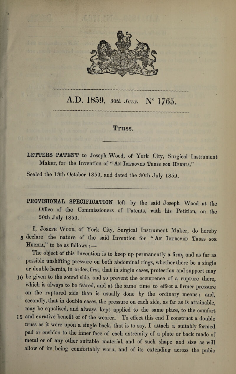 * A.D. 1859, 30th July. N° 1765. Truss. LETTERS PATENT to Joseph Wood, of York City, Surgical Instrument Maker, for the Invention of “ An Improved Truss for Hernia.” Sealed the 13th October 1859, and dated the 30th July 1859. PROVISIONAL SPECIFICATION left by the said Joseph Wood at the Office of the Commissioners of Patents, with his Petition, on the 30th July 1859. I, Joseph Wood, of York City, Surgical Instrument Maker, do hereby 5 declare the nature of the said Invention for “ An Improved Truss for Hernia,” to be as follows : — The object of this Invention is to keep up permanently a firm? and as far as possible unshifting pressure on both abdominal rings, whether there be a single or double hernia, in order, first, that in single cases, protection and support may 10 be given to the sound side, and so prevent the occurrence of a rupture there, which is always to be feared, and at the same time to effect a firmer pressure on the ruptured side than is usually done by the ordinary means ; and, secondly, that in double cases, the pressure on each side, as far as is attainable, may be equalised, and always kept applied to the same place, to the comfort 15 and curative benefit of of the wearer. To effect this end I construct a double truss as it were upon a single back, that is to say, I attach a suitably formed pad or cushion to the inner face of each extremity of a plate or back made of metal or of any other suitable material, and of such shape and size as will allow of its being comfortably worn, and of its extending across the pubic