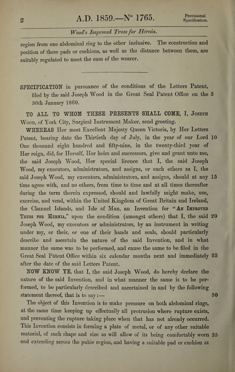 Provisional Wood's Improved Truss for Hernia. region from one abdominal ring to the other inclusive. The construction and 'O a position of these pads or cushions, as well as the distance between them, are suitably regulated to meet the case of the wearer. SPECIFICATION in pursuance of the conditions of the Letters Patent, filed by the said Joseph Wood in the Great Seal Patent Office on the 5 30th January I860. TO ALL TO WHOM THESE PRESENTS SHALL COME, I, Joseph Wood, of York City, Surgical Instrument Maker, send greeting. • WHEREAS Her most Excellent Majesty Queen Victoria, by Her Letters Patent, bearing date the Thirtieth day of July, in the year of our Lord 10 One thousand eight hundred and fifty-nine, in the twenty-third year of Her reign, did, for Herself, Her heirs and successors, give and grant unto me, the said Joseph Wood, Her special licence that I, the said Joseph Wood, my executors, administrators, and assigns, or such others as I, the said Joseph Wood, my executors, administrators, and assigns, should at any 15 time agree with, and no others, from time to time and at all times thereafter during the term therein expressed, should and lawfully might make, use, exercise, and vend, within the United Kingdom of Great Britain and Ireland, the Channel Islands, and Isle of Man, an Invention for “Ah Improved Truss for Hernia,” upon the condition (amongst others) that I, the said 20 Joseph Wood, my executors or administrators, by an instrument in writing under my, or their, or one of their hands and seals, should particularly describe and ascertain the nature of the said Invention, and in what manner the same was to be performed, and cause the same to be filed in the Great Seal Patent Office within six calendar months next and immediately 25 after the date of the said Letters Patent. NOW KNOW YE, that I, the said Joseph Wood, do hereby declare the nature of the said Invention, and in what manner the same is to be per¬ formed, to be particularly described and ascertained in and by the following statement thereof, that is to say:— 30 The object of this Invention is to make pressure on both abdominal rings, at the same time keeping up effectually all protrusion where rupture exists, and preventing the rupture taking place when that has not already occurred. This Invention consists in forming a plate of metal, or of any other suitable material, of such shape and size as will allow of its being comfortably worn 35 and extending across the pubic region, and having a suitable pad or cushion at