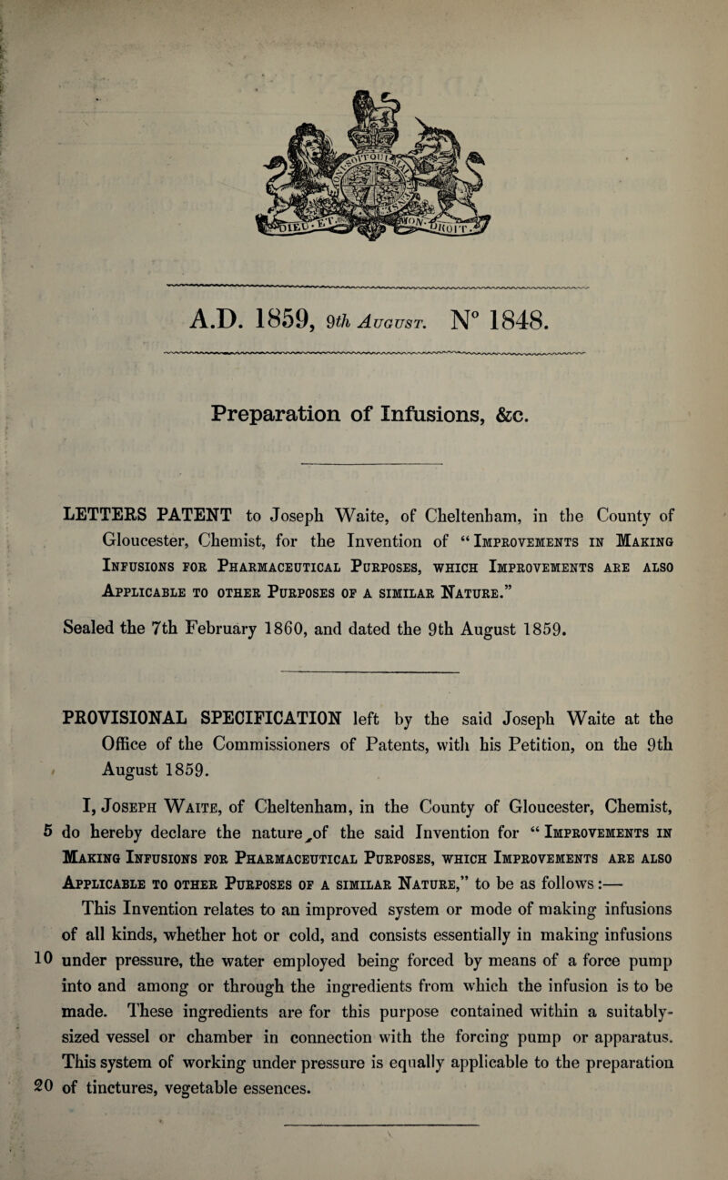 Preparation of Infusions, &c. p » '? LETTERS PATENT to Joseph Waite, of Cheltenham, in the County of Gloucester, Chemist, for the Invention of “Improvements in Making Infusions for Pharmaceutical Purposes, which Improvements are also Applicable to other Purposes of a similar Nature.” Sealed the 7th February I860, and dated the 9th August 1859. PROVISIONAL SPECIFICATION left by the said Joseph Waite at the Office of the Commissioners of Patents, with his Petition, on the 9th August 1859. I, Joseph Waite, of Cheltenham, in the County of Gloucester, Chemist, 5 do hereby declare the nature xof the said Invention for “ Improvements in Making Infusions for Pharmaceutical Purposes, which Improvements are also Applicable to other Purposes of a similar Nature,” to be as follows:— This Invention relates to an improved system or mode of making infusions of all kinds, whether hot or cold, and consists essentially in making infusions 10 under pressure, the water employed being forced by means of a force pump into and among or through the ingredients from which the infusion is to be made. These ingredients are for this purpose contained within a suitably- sized vessel or chamber in connection with the forcing pump or apparatus. This system of working under pressure is equally applicable to the preparation 20 of tinctures, vegetable essences.