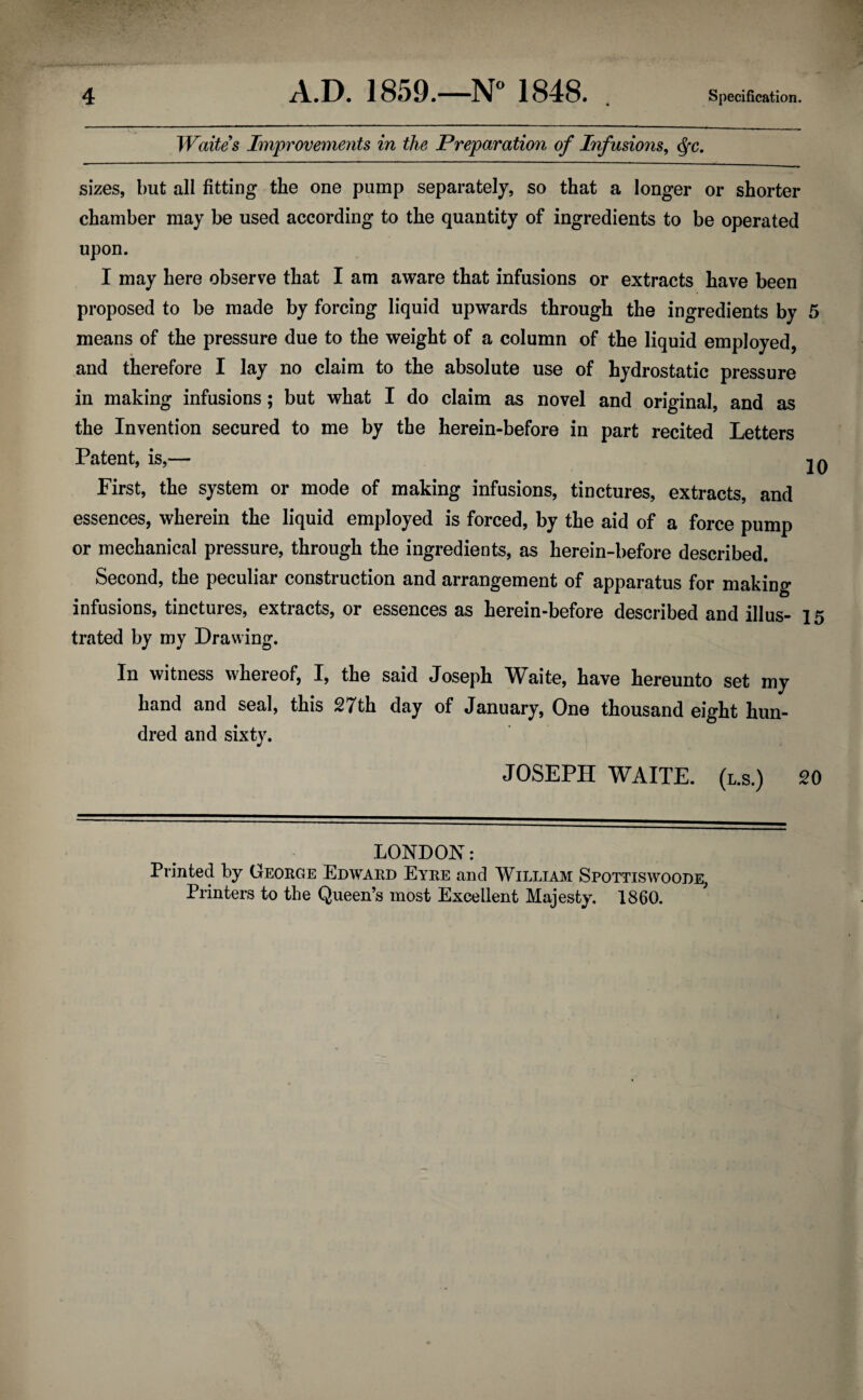 Waites Improvements in the Preparation of Infusions, cfc. sizes, but all fitting the one pump separately, so that a longer or shorter chamber may be used according to the quantity of ingredients to be operated upon. I may here observe that I am aware that infusions or extracts have been proposed to be made by forcing liquid upwards through the ingredients by 5 means of the pressure due to the weight of a column of the liquid employed, and therefore I lay no claim to the absolute use of hydrostatic pressure in making infusions; but what I do claim as novel and original, and as the Invention secured to me by the herein-before in part recited Letters Patent, is,— 20 First, the system or mode of making infusions, tinctures, extracts, and essences, wherein the liquid employed is forced, by the aid of a force pump or mechanical pressure, through the ingredients, as herein-before described. Second, the peculiar construction and arrangement of apparatus for making infusions, tinctures, extracts, or essences as herein-before described and illus- 15 trated by my Drawing. In witness whereof, I, the said Joseph W^aite, have hereunto set my hand and seal, this 27th day of January, One thousand eight hun¬ dred and sixty. JOSEPH WAITE, (l.s.) 20 LONDON: Printed by George Edward Eyre and William Spottiswoode, Printers to the Queen’s most Excellent Majesty. 1860.