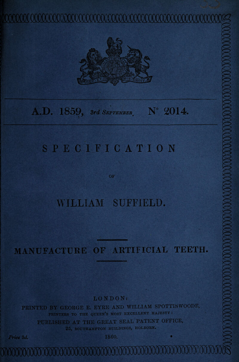 A.D. 1859, 3rd Septembera N° 2014. SPEC OF WILLIAM SUFFIELD. MANUFACTURE OF ARTIFICIAL TEETII. LONDON: PRINTED BY GEORGE E. EYRE AND WILLIAM SPOTTISWOODE, PRINTERS TO THE QUEEN’S MOST EXCELLENT MAJESTY : PUBLISHED AT THE GREAT SEAL PATENT OFFICE, 25, SOUTHAMPTON BUILDINGS, HOLBORN. I860. • Pries 3d.