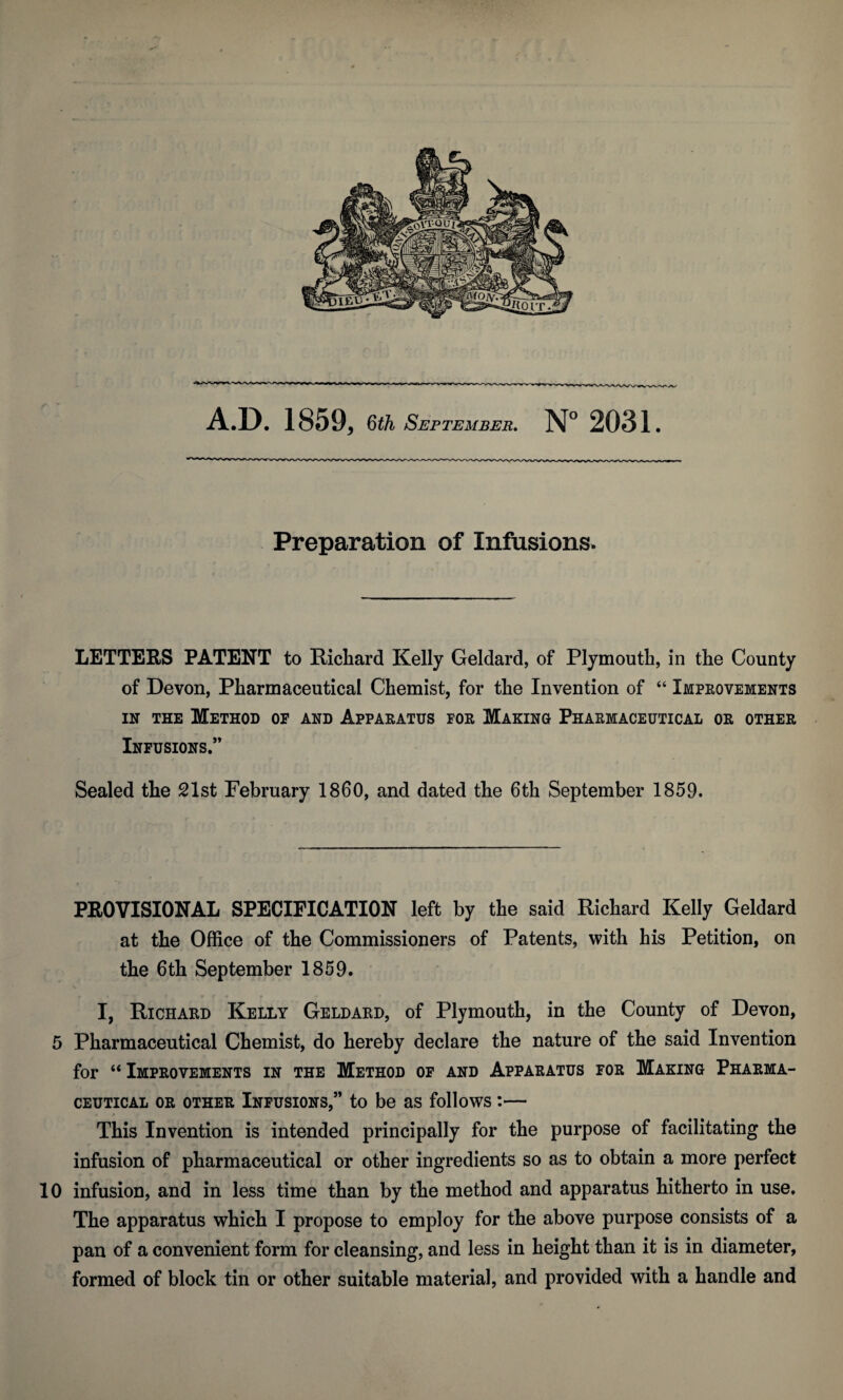 Preparation of Infusions. LETTERS PATENT to Richard Kelly Geldard, of Plymouth, in the County of Devon, Pharmaceutical Chemist, for the Invention of “ Improvements in the Method op and Apparatus for Making Pharmaceutical or other Infusions.” Sealed the 21st February I860, and dated the 6th September 1859. PROVISIONAL SPECIFICATION left by the said Richard Kelly Geldard at the Office of the Commissioners of Patents, with his Petition, on the 6th September 1859. I, Richard Kelly Geldard, of Plymouth, in the County of Devon, 5 Pharmaceutical Chemist, do hereby declare the nature of the said Invention for “ Improvements in the Method of and Apparatus for Making Pharma¬ ceutical or other Infusions,” to be as follows:— This Invention is intended principally for the purpose of facilitating the infusion of pharmaceutical or other ingredients so as to obtain a more perfect 10 infusion, and in less time than by the method and apparatus hitherto in use. The apparatus which I propose to employ for the above purpose consists of a pan of a convenient form for cleansing, and less in height than it is in diameter, formed of block tin or other suitable material, and provided with a handle and