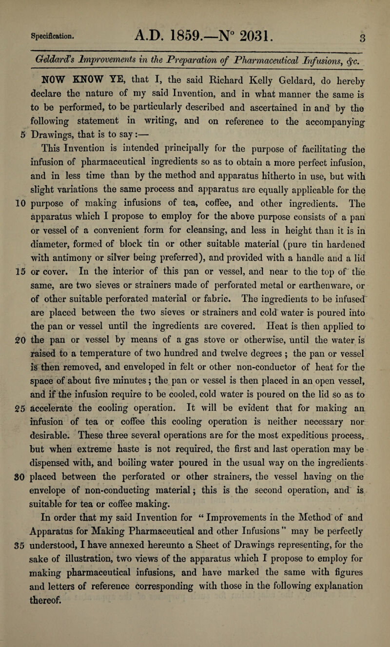 Geldard’s Improvements in the Preparation of Pharmaceutical Infusions, cfyc. NOW KNOW YE, that I, the said Richard Kelly Geldard, do hereby declare the nature of my said Invention, and in what manner the same is to be performed, to be particularly described and ascertained in and by the following statement in writing, and on reference to the accompanying 5 Drawings, that is to say:— This Invention is intended principally for the purpose of facilitating the infusion of pharmaceutical ingredients so as to obtain a more perfect infusion, and in less time than by the method and apparatus hitherto in use, but with slight variations the same process and apparatus are equally applicable for the 10 purpose of making infusions of tea, coffee, and other ingredients. The apparatus which I propose to employ for the above purpose consists of a pan or vessel of a convenient form for cleansing, and less in height than it is in diameter, formed of block tin or other suitable material (pure tin hardened with antimony or silver being preferred), and provided with a handle and a lid 15 or cover. In the interior of this pan or vessel, and near to the top of the same, are two sieves or strainers made of perforated metal or earthenware, or of other suitable perforated material or fabric. The ingredients to be infused' are placed between the two sieves or strainers and cold water is poured into the pan or vessel until the ingredients are covered. Heat is then applied to 20 the pan or vessel by means of a gas stove or otherwise, until the water is raised to a temperature of two hundred and twelve degrees ; the pan or vessel is then removed, and enveloped in felt or other non-conductor of heat for the space of about five minutes; the pan or vessel is then placed in an open vessel, and if the infusion require to be cooled, cold water is poured on the lid so as to . ■ • * ' • 25 accelerate the cooling operation. It will be evident that for making an infusion of tea or coffee this cooling operation is neither necessary nor desirable. These three several operations are for the most expeditious process, but when extreme haste is not required, the first and last operation may be dispensed with, and boiling water poured in the usual way on the ingredients * SO placed between the perforated or other strainers, the vessel having on the envelope of non-conducting material; this is the second operation, and is suitable for tea or coffee making. In order that my said Invention for “ Improvements in the Method of and Apparatus for Making Pharmaceutical and other Infusions ” may be perfectly 35 understood, I have annexed hereunto a Sheet of Drawings representing, for the sake of illustration, two views of the apparatus which I propose to employ for making pharmaceutical infusions, and have marked the same with figures and letters of reference corresponding with those in the following explanation thereof.