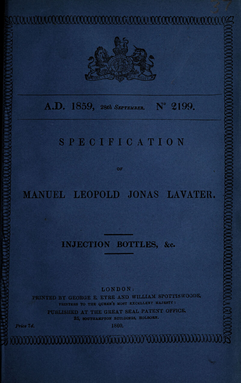 wmm jO *<r^> A.D. 1859, 28th September. N° 2199. SPECIFICATION OF MANUEL LEOPOLD JONAS LAVATER. INJECTION BOTTLES, &c. LONDON: PRINTED BY GEORGE E. EYRE AND WILLIAM SPOTTISWOQDE, PRINTERS TO THE QUEEN’S MOST EXCELLENT MAJESTY : PUBLISHED AT THE GREAT SEAL PATENT OFFICE, 25, SOUTHAMPTON BUILDINGS, HOLBORN. i mjooooo®^^ Price 7 d. 1860. ''orir'V