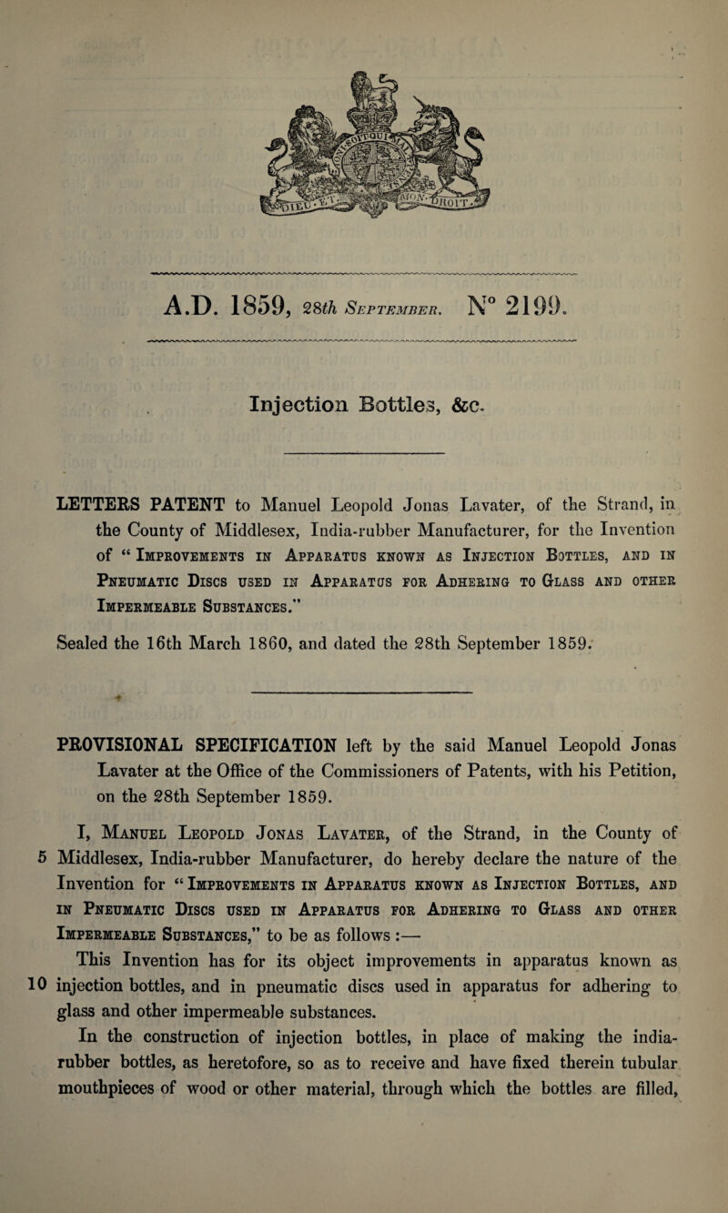 A.D. 1859, 28th September. N° 2199. Injection Bottles, &a LETTERS PATENT to Manuel Leopold Jonas Lavater, of the Strand, in the County of Middlesex, India-rubber Manufacturer, for the Invention of “ Improvements in Apparatus known as Injection Bottles, and in Pneumatic Discs used in Apparatus for Adhering to Glass and other Impermeable Substances/’ Sealed the 16th March 1860, and dated the 28th September 1859. PROVISIONAL SPECIFICATION left by the said Manuel Leopold Jonas Lavater at the Office of the Commissioners of Patents, with his Petition, on the 28th September 1859. I, Manuel Leopold Jonas Lavater, of the Strand, in the County of 5 Middlesex, India-rubber Manufacturer, do hereby declare the nature of the Invention for “ Improvements in Apparatus known as Injection Bottles, and in Pneumatic Discs used in Apparatus for Adhering to Glass and other Impermeable Substances,” to be as follows :— This Invention has for its object improvements in apparatus known as 10 injection bottles, and in pneumatic discs used in apparatus for adhering to # glass and other impermeable substances. In the construction of injection bottles, in place of making the india- rubber bottles, as heretofore, so as to receive and have fixed therein tubular mouthpieces of wood or other material, through which the bottles are filled,