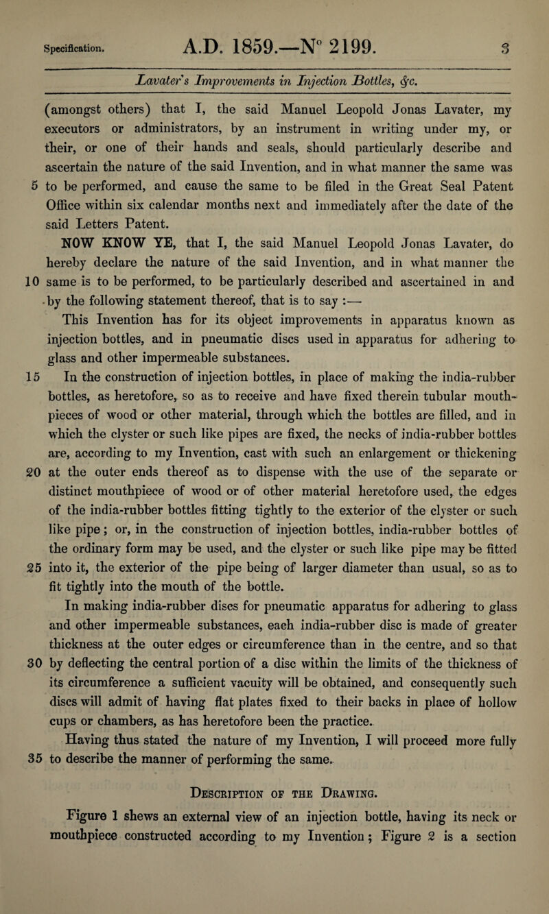 Lavater s Improvements in Injection Bottles, <§c. (amongst others) that I, the said Manuel Leopold Jonas Lavater, my executors or administrators, by an instrument in writing under my, or their, or one of their hands and seals, should particularly describe and ascertain the nature of the said Invention, and in what manner the same was 5 to be performed, and cause the same to be filed in the Great Seal Patent Office within six calendar months next and immediately after the date of the said Letters Patent. NOW KNOW YE, that I, the said Manuel Leopold Jonas Lavater, do hereby declare the nature of the said Invention, and in what manner the 10 same is to be performed, to be particularly described and ascertained in and -by the following statement thereof, that is to say :—- This Invention has for its object improvements in apparatus known as injection bottles, and in pneumatic discs used in apparatus for adhering to glass and other impermeable substances. 15 In the construction of injection bottles, in place of making the india-rubber bottles, as heretofore, so as to receive and have fixed therein tubular mouth¬ pieces of wood or other material, through which the bottles are filled, and in which the clyster or such like pipes are fixed, the necks of india-rubber bottles are, according to my Invention, cast with such an enlargement or thickening 20 at the outer ends thereof as to dispense with the use of the separate or distinct mouthpiece of wood or of other material heretofore used, the edges of the india-rubber bottles fitting tightly to the exterior of the clyster or such like pipe; or, in the construction of injection bottles, india-rubber bottles of the ordinary form may be used, and the clyster or such like pipe may be fitted 25 into it, the exterior of the pipe being of larger diameter than usual, so as to fit tightly into the mouth of the bottle. In making india-rubber discs for pneumatic apparatus for adhering to glass and other impermeable substances, each india-rubber disc is made of greater thickness at the outer edges or circumference than in the centre, and so that 30 by deflecting the central portion of a disc within the limits of the thickness of its circumference a sufficient vacuity will be obtained, and consequently such discs will admit of having flat plates fixed to their backs in place of hollow cups or chambers, as has heretofore been the practice. Having thus stated the nature of my Invention, I will proceed more fully 35 to describe the manner of performing the same. Description of the Drawing. Figure 1 shews an external view of an injection bottle, having its neck or mouthpiece constructed according to my Invention; Figure 2 is a section