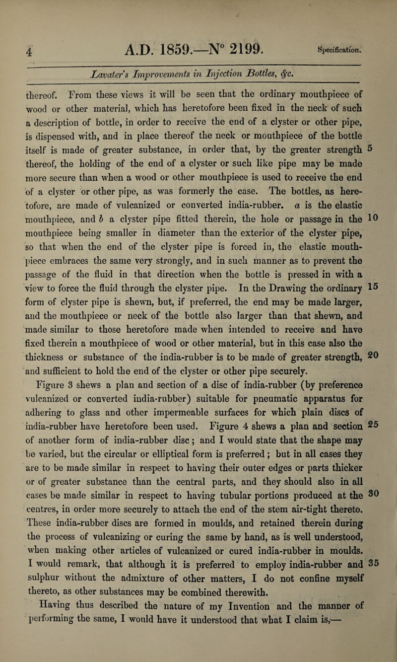 Lavaters Improvements in Injection Bottles, <fyc. thereof. From these views it will be seen that the ordinary mouthpiece of wood or other material, which has heretofore been fixed in the neck of such a description of bottle, in order to receive the end of a clyster or other pipe, is dispensed with, and in place thereof the neck or mouthpiece of the bottle itself is made of greater substance, in order that, by the greater strength 5 thereof, the holding of the end of a clyster or such like pipe may be made more secure than when a wood or other mouthpiece is used to receive the end of a clyster or other pipe, as was formerly the case. The bottles, as here¬ tofore, are made of vulcanized or converted india-rubber, a is the elastic mouthpiece, and b a clyster pipe fitted therein, the hole or passage in the 10 mouthpiece being smaller in diameter than the exterior of the clyster pipe, so that when the end of the clyster pipe is forced in, the elastic mouth¬ piece embraces the same very strongly, and in such manner as to prevent the passage of the fluid in that direction when the bottle is pressed in with a view to force the fluid through the clyster pipe. In the Drawing the ordinary 15 form of clyster pipe is shewn, but, if preferred, the end may be made larger, and the mouthpiece or neck of the bottle also larger than that shewn, and made similar to those heretofore made when intended to receive and have fixed therein a mouthpiece of wood or other material, but in this case also the thickness or substance of the india-rubber is to be made of greater strength, 20 and sufficient to hold the end of the clyster or other pipe securely. Figure 3 shews a plan and section of a disc of india-rubber (by preference vulcanized or converted india-rubber) suitable for pneumatic apparatus for adhering to glass and other impermeable surfaces for which plain discs of india-rubber have heretofore been used. Figure 4 shews a plan and section 25 of another form of india-rubber disc; and I would state that the shape may be varied, but the circular or elliptical form is preferred; but in all cases they are to be made similar in respect to having their outer edges or parts thicker or of greater substance than the central parts, and they should also in all cases be made similar in respect to having tubular portions produced at the 30 centres, in order more securely to attach the end of the stem air-tight thereto. These india-rubber discs are formed in moulds, and retained therein during the process of vulcanizing or curing the same by hand, as is well understood, when making other articles of vulcanized or cured india-rubber in moulds. I would remark, that although it is preferred to employ india-rubber and 35 sulphur without the admixture of other matters, I do not confine myself thereto, as other substances may be combined therewith. Having thus described the nature of my Invention and the manner of performing the same, I would have it understood that what I claim is,—