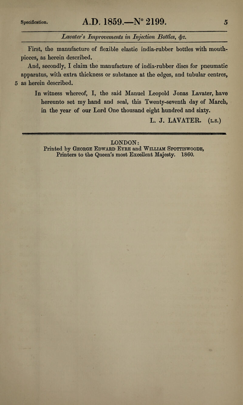 Lavater s Improvements in Injection Bottles, $c. First, the manufacture of flexible elastic india-rubber bottles with mouth¬ pieces, as herein described. And, secondly, I claim the manufacture of india-rubber discs for pneumatic apparatus, with extra thickness or substance at the edges, and tubular centres, 5 as herein described. In witness whereof, I, the said Manuel Leopold Jonas Lavater, have hereunto set my hand and seal, this Twenty-seventh day of March, in the year of our Lord One thousand eight hundred and sixty. L. J. LAVATER. (l.s.) LONDON: Printed by George Edward Eyre and William Spottiswoode, Printers to the Queen's most Excellent Majesty. 1860.