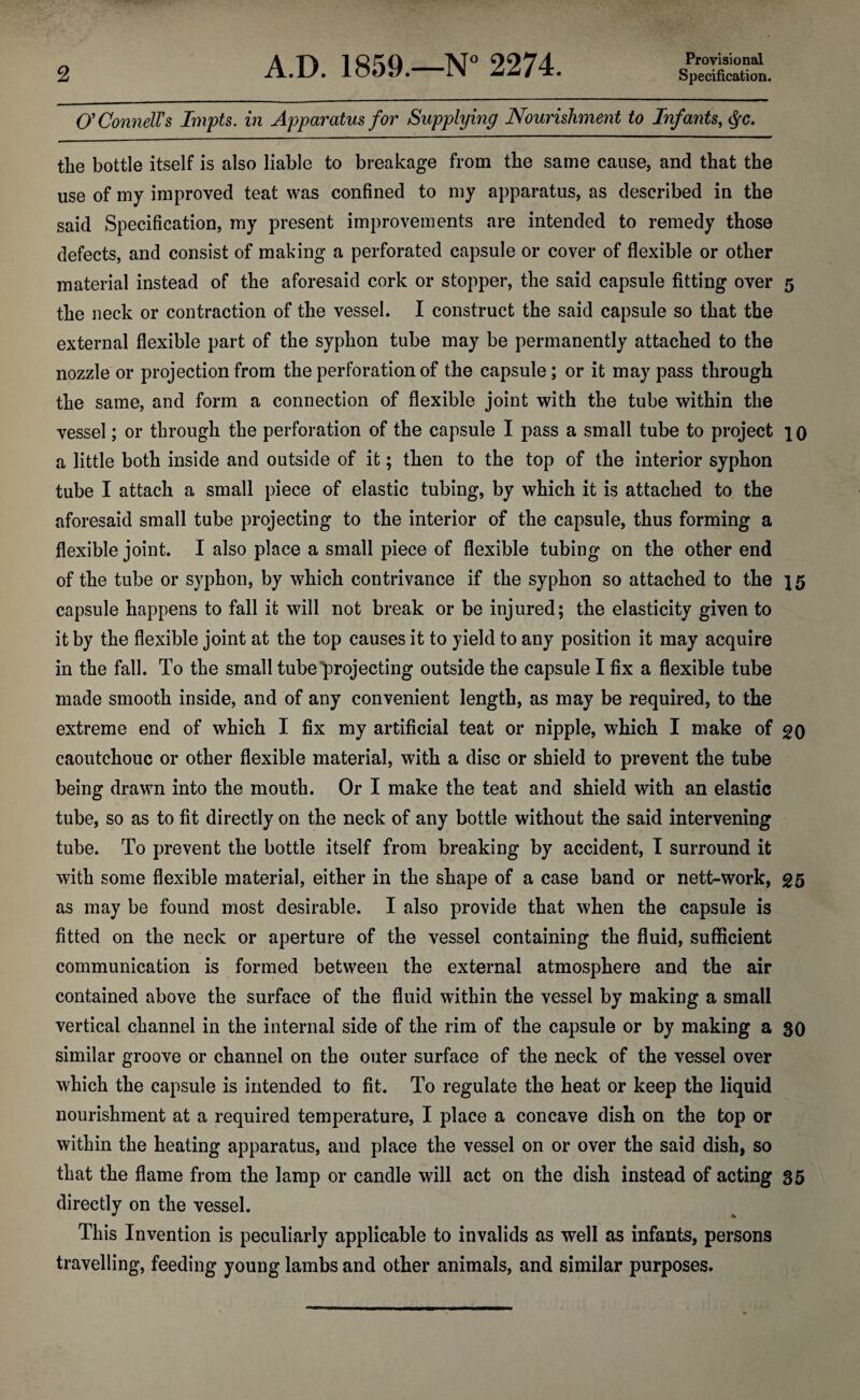 O'ConnelVs Inipts. in Apparatus for Supplying Nourishmeiit to Infants, the bottle itself is also liable to breakage from the same cause, and that the use of my improved teat was confined to my apparatus, as described in the said Specification, my present improvements are intended to remedy those defects, and consist of making a perforated capsule or cover of flexible or other material instead of the aforesaid cork or stopper, the said capsule fitting over 5 the neck or contraction of the vessel. I construct the said capsule so that the external flexible part of the syphon tube may be permanently attached to the nozzle or projection from the perforation of the capsule; or it may pass through the same, and form a connection of flexible joint with the tube within the vessel; or through the perforation of the capsule I pass a small tube to project 10 a little both inside and outside of it; then to the top of the interior syphon tube I attach a small piece of elastic tubing, by which it is attached to the aforesaid small tube projecting to the interior of the capsule, thus forming a flexible joint. I also place a small piece of flexible tubing on the other end of the tube or syphon, by which contrivance if the syphon so attached to the 15 capsule happens to fall it will not break or be injured; the elasticity given to it by the flexible joint at the top causes it to yield to any position it may acquire in the fall. To the small tube projecting outside the capsule I fix a flexible tube made smooth inside, and of any convenient length, as may be required, to the extreme end of which I fix my artificial teat or nipple, which I make of 20 caoutchouc or other flexible material, with a disc or shield to prevent the tube being drawn into the mouth. Or I make the teat and shield with an elastic tube, so as to fit directly on the neck of any bottle without the said intervening tube. To prevent the bottle itself from breaking by accident, I surround it with some flexible material, either in the shape of a case band or nett-work, 25 as may be found most desirable. I also provide that when the capsule is fitted on the neck or aperture of the vessel containing the fluid, sufficient communication is formed between the external atmosphere and the air contained above the surface of the fluid within the vessel by making a small vertical channel in the internal side of the rim of the capsule or by making a 30 similar groove or channel on the outer surface of the neck of the vessel over which the capsule is intended to fit. To regulate the heat or keep the liquid nourishment at a required temperature, I place a concave dish on the top or within the heating apparatus, and place the vessel on or over the said dish, so that the flame from the lamp or candle will act on the dish instead of acting 35 directly on the vessel. This Invention is peculiarly applicable to invalids as well as infants, persons travelling, feeding young lambs and other animals, and similar purposes.