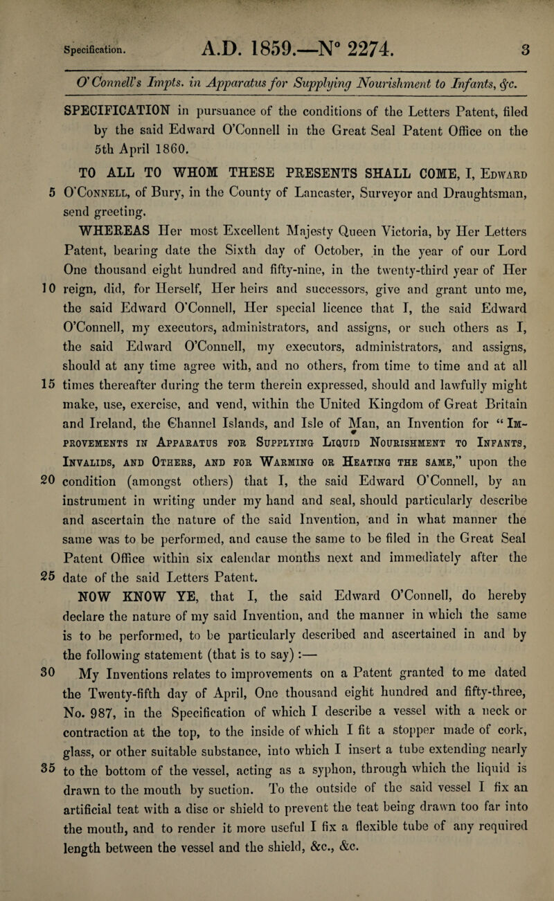 O'Connell's Impts. in Apparatus for Supplying Nourishment to Infants, SPECIFICATION in pursuance of the conditions of the Letters Patent, filed by the said Edward O’Connell in the Great Seal Patent Office on the 5th April 1860. TO ALL TO WHOM THESE PEESENTS SHALL COME, I, Edward 5 O'Connell, of Bury, in the County of Lancaster, Surveyor and Draughtsman, send greeting. WHEEEAS Her most Excellent Majesty Queen Victoria, by Her Letters Patent, bearing date the Sixth day of October, jn the year of our Lord One thousand eight hundred and fifty-nine, in the twenty-third year of Her 10 reign, did, for Herself, Her heirs and successors, give and grant unto me, the said Edward O’Connell, Her special licence that I, the said Edward O’Connell, my executors, administrators, and assigns, or such others as I, the said Edward O’Connell, my executors, administrators, and assigns, should at any time agree with, and no others, from time to time and at all 15 times thereafter during the term therein expressed, should and lawfully might make, use, exercise, and vend, within the United Kingdom of Great Britain and Ireland, the Channel Islands, and Isle of Man, an Invention for “ Im¬ provements IN Apparatus for Supplying Liouid Nourishment to Infants, Invalids, and Others, and for Warming or Heating the same,” upon the 20 condition (amongst others) that I, the said Edward O’Connell, by an instrument in writing under my hand and seal, should particularly describe and ascertain the nature of the said Invention, and in what manner the same was to be performed, and cause the same to be filed in the Great Seal Patent Office within six calendar months next and immediately after the 25 date of the said Letters Patent. NOW KNOW YE, that I, the said Edward O’Connell, do hereby declare the nature of my said Invention, and the manner in which the same is to be performed, to be particularly described and ascertained in and by the following statement (that is to say):— My Inventions relates to improvements on a Patent granted to me dated the Twenty-fifth day of April, One thousand eight hundred and fifty-three, No. 987, in the Specification of which I describe a vessel with a neck or contraction at the top, to the inside of which I fit a stopper made of cork, glass, or other suitable substance, into which I insert a tube extending nearly to the bottom of the vessel, acting as a syphon, through which the liquid is drawn to the mouth by suction. To the outside of the said vessel I fix an artificial teat with a disc or shield to prevent the teat being drawn too far into the mouth, and to render it more useful I fix a flexible tube of any required length between the vessel and the shield, &c., &c.